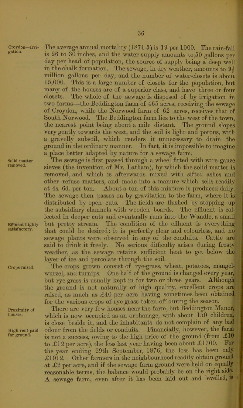 Croydon—Irri- gution. Solid matter removed. Effluent highly satisfactory. Crops raised. Proximity of houses. High rent paid for ground. The average annual mortality (1871-5) is 19 per 1000. The rain-fall is 26 to 30 inches, and the water supply amounts to ,50 gallons per day per head of population, the source of supply being a deep well in the chalk formation. The sewage, in dry weather, amounts to 2 A million gallons per day, and the number of water-closets is about, 15,000. This is a large number of closets for the population, but many of the houses are of a superior class, and have three or four closets. The whole of the sewage is disposed of by irrigation in two farms—the Beddington fai’m of 465 acres, receiving the sewage of Croydon, while the Norwood farm of 62 acres, receives that of South Norwood. The Beddington farm lies to the west of the town, the nearest point being aboitt a mile distant. The ground slopes very gently towai-ds the west, and the soil is light and porous, -svith a gravelly subsoil, wliich renders it umiecessary to drain the ground in the ordinary mamier. In fact, it is impossible to imagine a place better adapted by nature for a sewage fami. The sewage is fii’st passed through a wheel fitted with wire gauze sieves (the invention of Mr. Latham), by which the solid matter is removed, and which is afterwards mixed with sifted ashes and other refuse matters, and made into a manure which sells readily at 4s. fid. per ton. About a ton of this mixture is produced daily. The sewage then passes on by gi'avitation to the farm, where it is distributed by open cuts. Tlie fields are flushed by stopping up | the subsidiary chamiels Avitli wooden boards. The effluent is col- } lected in deeper cuts and eventually nms into the Wandle, a small | but pretty stream. The condition of the effluent is everything i that could be desired: it is perfectly clear and colourless, and no i sewage plants were observed in any of the conduits. Cattle are i said to drink it freely. No serious difliculty ai’ises dm-ing frosty j weather, iis the sewage retains sufficient heat to get below the layer of ice and percolate through the soil. The crops gi-own consist of rye-grass, wheat, potatoes, mangel- i wurzel, and turnips. One half of the ground is changed every year, i but rye-gi-ass is usually kept in for two or thi-ee years. Although ; the gi’ound is not naturally of high quality, excellent crops are raised, as much as £40 per acre having sometimes been obtained for the various crops of rye-gi’ass taken off dm-ing the season. There are very few houses near the farm, but Beddington Manor, which is now occupied as an orphanage, with about 150 children, is close beside it, and the inhabitants do not complain of any bad odour from the fields or conduits. Financially, however, the farm is not a success, owing to the high price of the ground (from £10 to £12 per acre), the loss last yeai- having been about £1700. For the year ending 29th September, 1876, the loss has been only £1012. Other farmei-s in the neighbourhood readily obtain gi-ouud at £2 per acre, and if the sewage farm ground were held on equally reasonable terms, the balance would probably be on the right side. A sewage farm, even after it has been laid out and levelled, is