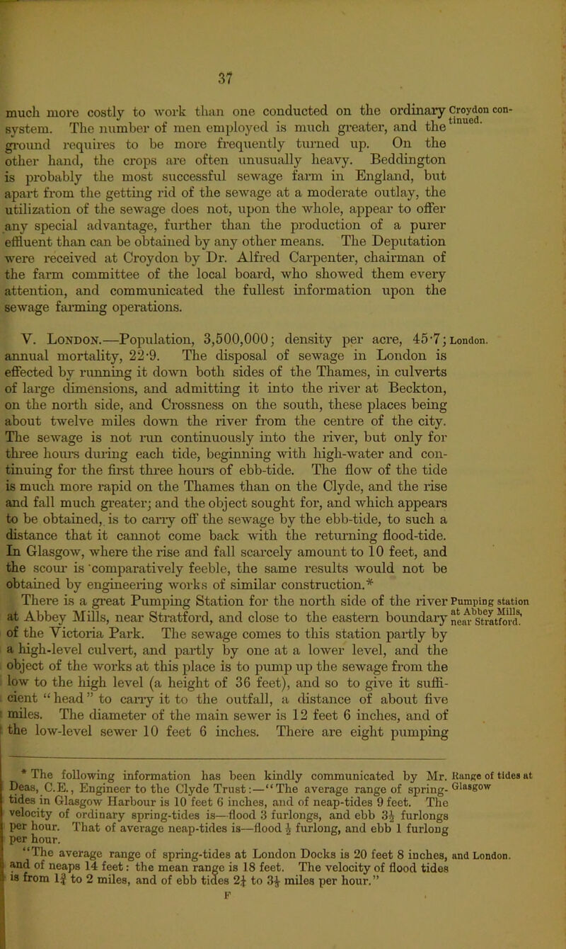 much more costly to work than one conducted on the ordinary CMydon con- system. The number of men employed is much greater, and the * gi-oimd requires to be more frequently turned up. On the other hand, the crops are often unusually heavy. Beddington is probably the most successful sewage farm in England, but apart from the getting rid of the sewage at a moderate outlay, the utilization of the sewage does not, upon the whole, appear to offer any special advantage, further than the production of a purer effluent than can be obtained by any other means. The Deputation were received at Croydon by Di’. Alfred Carpenter, chairman of the farm committee of the local board, who showed them every attention, and communicated the fullest information upon the sewage fimning operations. V. London.—Population, 3,500,000; density per acre, 45-7; London. annual mortality, 22-9. The disposal of sewage in London is effected by running it down both sides of the Thames, in culverts of large dimensions, and admitting it into the river at Beckton, on the north side, and Crossness on the south, these places being about twelve miles down the river from the centre of the city. Tlie sewage is not inn continuously into the river, but only for thi-ee hours during each tide, beginning with high-water and con- tinuing for the fii'st three hours of ebb-tide. The flow of the tide is much more rapid on the Thames than on the Clyde, and the rise and fall much greater; and the object sought for, and which appears to be obtained, is to cany off the sewage by the ebb-tide, to such a distance that it cannot come back with the returning flood-tide. In Glasgow, where the rise and fall scarcely amount to 10 feet, and the scour is 'comparatively feeble, the same results would not be obtained by engineering works of similar construction. There is a great Pumping Station for the north side of the river Pumping station at Abbey Mills, near Stratford, and close to the eastern boimdary of the Victoria Park. The sewage comes to this station partly by a high-level culvert, and pai-tly by one at a lower level, and the object of the works at this place is to pump up the sewage from the low to the high level (a height of 36 feet), and so to give it sufii- ; cient “ head ” to cany it to the outfall, a distance of about five t miles. The diameter of the main sewer is 12 feet 6 inches, and of I the low-level sewer 10 feet 6 inches. There are eight pumping * The following information has been kindly communicated by Mr. Kange of tides at Deas, C.E., Engineer to the Clyde Trust:—‘‘The average range of spring- tides in Glasgow Harbour is 10 feet 6 inches, and of neap-tides 9 feet. The velocity of ordinary spring-tides is—flood 3 furlongs, and ebb 3^ furlongs per hour. That of average neap-tides is—flood i furlong, and ebb 1 furlong per hour. “The average range of spring-tides at London Docks is 20 feet 8 inches, and London, and of neaps 14 feet: the mean range is 18 feet. The velocity of flood tides 18 from 1J to 2 miles, and of ebb tides 2.f to 3^ miles per hour. ” F