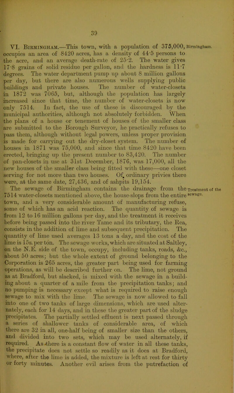 VI. Birmingham.—This town, with a population of 375,000, Birmingham, occupies an ai-ea of 8420 acres, has a density of 44'5 persons to the acre, and an average death-rate of 25-2. The water gives 17'8 grains of solid residue per gallon, and the hardness is 11'7 degi’ees. The water department pump up about 8 million gallons per day, but there are also numerous wells supplying public buildings and private houses. The number of water-closets in 1872 was 7065, but, although the population has largely increased since that time, the niunber of water-closets is now only 7514. In fact, the use of these is discouraged by the municipal authorities, although not absolutely forbidden. When the plans of a house or tenement of houses of the smaller class are submitted to the Borough Surveyor, he practically refuses to pass them, although without legal powers, unless pi'oper provision is made for can-ying out the dry-closet system. The number of houses in 1871 was 75,000, and since that time 8420 have been erected, bringing up the present number to 83,420. The number of pan-closets in use at 31st December, 1876, was 17,000, all the new houses of the smaller class being htted with these—one closet seiwing for not more than two houses. Of. ordinary privies there were, at the same date, 27,436, and of ashpits 19,154. The sewage of Birmingham contains the drainage from the Treatment of the 7514 water-closets mentioned above, the house-slops from the entire town, and a very considerable amount of manufacturing refuse, some of which has an acid reaction. The quantity of sewage is from 12 to 16 million gallons per day, and the treatment it receives before being passed into the river Tame and its tributary, the Rea, consists in the addition of lime and subsequent precipitation. The quantity of lime used averages 13 tons a day, and the cost of the lime is 15s. per ton. The sewage works, which are situated at Saltley, on the N.E. side of the town, occupy, including tanks, roads, &c., about 50 acres; but the whole extent of gi’ound belonging to the Corporation is 265 acres, the gi-eater part being used for fanning operations, as will be described fm-ther on. The lime, not ground as at Bradford, but slacked, is mixed with the sewage in a build- ing about a quarter of a mile from the precipitation tanks; and no pumping is necessary except what is requii’ed to raise enough sewage to mix with the lime. The sewage is now allowed to fall into one of two tanks of large dimensions, which are used alter- nately, each for 14 days, and in these the gi'eater jiart of the sludge precipitates. The partially settled effluent is next passed through a seiies of shallower tanks of considerable area, of which there are 32 in all, one-half being of smaller size than the othera, and divided into two sets, which may be used alternately, if required. As .there is a constant flow of water in all these tanks, tlie precipitate does not settle so readily as it does at Bradford, where, after the lime is added, the mixture is left at rest for thirty or forty minutes. Another evil arises from the putrefaction of