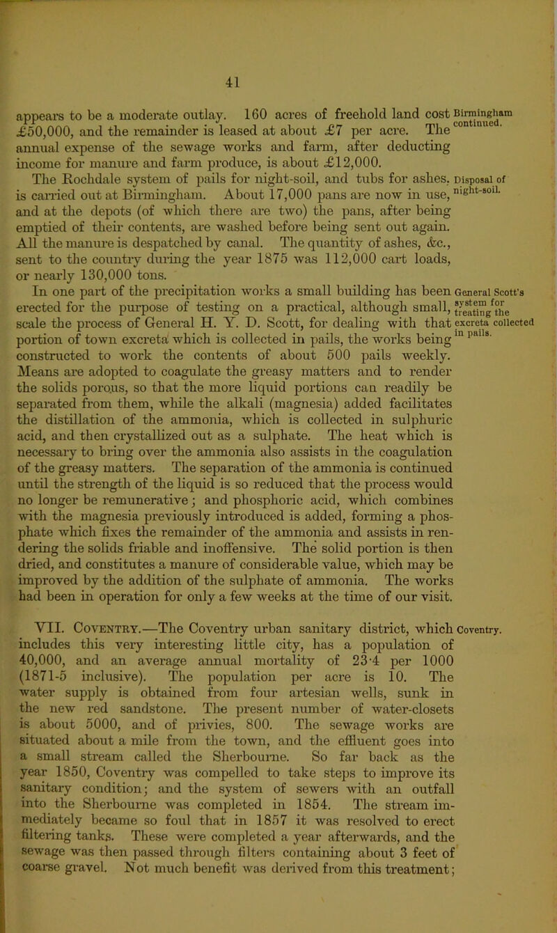 appeai-s to be a moderate outlay. 160 acres of freehold land £50,000, and the remainder is leased at about £7 per acre. The annual expense of the sewage works and fami, after deducting income for manure and farm produce, is about .£12,000. Tlie Kochdale system of pails for night-soil, and tubs for ashes, Disposal of is earned out at Biimingham. About 17,000 pans are now in use, ‘Sht-soii. and at the depots (of which there are two) the pans, after being emptied of their contents, are washed before being sent out again. All the manure is despatched by canal. The quantity of ashes, &c., sent to the country during the year 1875 was 112,000 cart loads, or neai’ly 130,000 tons. In one part of the precipitation works a small building has been General Scotfs erected for the purpose of testing on a practical, although small, treatt™/the scale the pi’ocess of General H. Y. D. Scott, for dealing with that excreta collected portion of town excreta! which is collected in pails, the works being constructed to work the contents of about 500 pails weekly. Means are adopted to coagulate the greasy matters and to render the solids poro.us, so that the more liquid portions can readily be separated from them, while the alkali (magnesia) added facilitates the distillation of the ammonia, Avhich is collected in sulphuric acid, and then crystallized out as a sulphate. The heat which is necessary to bring over the ammonia also assists in the coagulation of the greasy matters. The separation of the ammonia is continued until the strength of the liquid is so reduced that the process would no longer be remunerative; and phosphoric acid, which combines with the magnesia previously introduced is added, forming a phos- phate which fixes the remainder of the ammonia and assists in ren- dering the solids friable and inoffensive. The solid portion is then dried, and constitutes a manure of considerable value, which may be improved by the addition of the sulphate of ammonia. The works had been in operation for only a few weeks at the time of our visit. VII. Coventry.—The Coventry urban sanitary district, which Coventry, includes this very interesting little city, has a population of 40,000, and an average annual mortality of 23'4 per 1000 (1871-5 inclusive). The population per acre is 10. The water supply is obtained from four artesian wells, sunk in the new red sandstone. The present number of water-closets is about 5000, and of privies, 800. The sewage works are situated about a mile from the town, and the effluent goes into a small stream called the Sherbounie. So far back as the year 1850, Coventry was compelled to take steps to improve its sanitary condition; and the system of sewers with an outfall into the Sherboume was completed in 1854. The stream im- mediately became so foul that in 1857 it was resolved to erect filtering tanks. These were completed a year aftei’wards, and the sewage was then passed through filters containing about 3 feet of coaree gi'avel. Not much benefit was derived from this treatment;