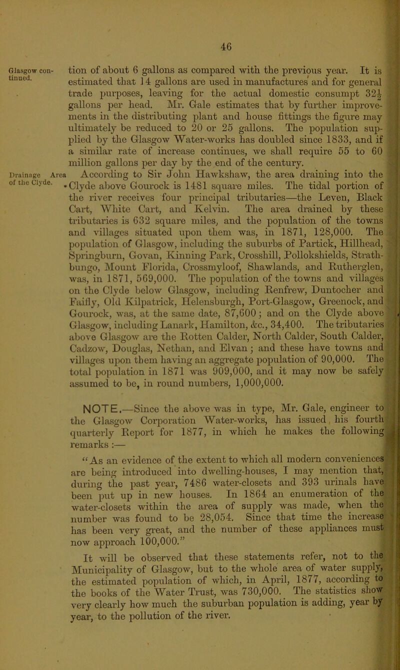 Glasgow con- tion of about 6 gallons as compared with the previous yeai-. It is estimated that 14 gallons are used in manufactures and for general ' trade purposes, leaving for the actual domestic consumpt 32^ ^ gallons per head. Mr. Gale estimates that by further improve- J ments in the distributing plant and house fittmgs the figure may ultimately be reduced to 20 or 25 gallons. The population sup- , plied by the Glasgow Water-works has doubled since 1833, and if | a similar rate of increase continues, we shall require 55 to 60 ] million gallons per day by the end of the century. 1 nrainnge Area According to Sir John Hawkshaw, the area draining into the of the Clyde. . Clyde above Gourock is 1481 square miles. The tidal portion of the river receives four principal tributaries—the Leven, Black ] Cart, Wlute Cart, and Kelvin. The area drained by these j tributaries is 632 square miles, and the population of the towns and villages situated upon them was, in 1871, 128,000. The j population of Glasgow, including the suburbs of Partick, Hillhead, 1 Springburn, Govan, Kinning Park, Crossbill, Pollokshields, Strath- j bungo. Mount Florida, Crossmyloof, Shawlands, and Ruthei'glen, | was, in 1871, 569,000. The population of the towns and villages | on the Clyde below Glasgow, mcluding Renfrew, Duntocher and | Faifly, Old Kilpatrick, Helensburgh, Port-Glasgow, Greenock, and | Gourock, was, at the same date, 87,600; and on the Clyde above ] Glasgow, including Lanark, Hamilton, &c., 34,400. The tributaries 1 above Glasgow are the Rotten Calder, North Calder, South Calder, 1 Cadzow, Douglas, Nethan, and Elvan 3 and tliese have towns andj villages upon them having an aggregate population of 90,000. The! total population in 1871 was 909,000, and it may now be safely! assumed to be, in round numbere, 1,000,000. I note.—Since the above was in type, Mr. Gale, engineer toj the Glasgow Corporation Water-works, has issued, his fourth! quarterly Report for 1877, in which he makes the following! remarks;— 1 “As an evidence of the extent to which all modern conveniences! are being introduced into dwelling-houses, I may mention that,! durmg the past year, 7486 water-closets and 393 urmals have! been put up in new houses. In 1864 an enumeration of th^ water-closets within the area of supply was made, when thel number was found to be 28,054. Since that tune the increase has been very great, and the number of these appliances musy now approach 100,000.” I It will be observed that these statements refer, not to thy Municipality of Glasgow, but to the whole area of water supply J the estimated population of wliich, in April, 1877, according ty the books of the Water Trust, was 730,000. The statistics sho-sy very clearly hoAv much the suWrban population is adding, year year, to the pollution of the river. • #1