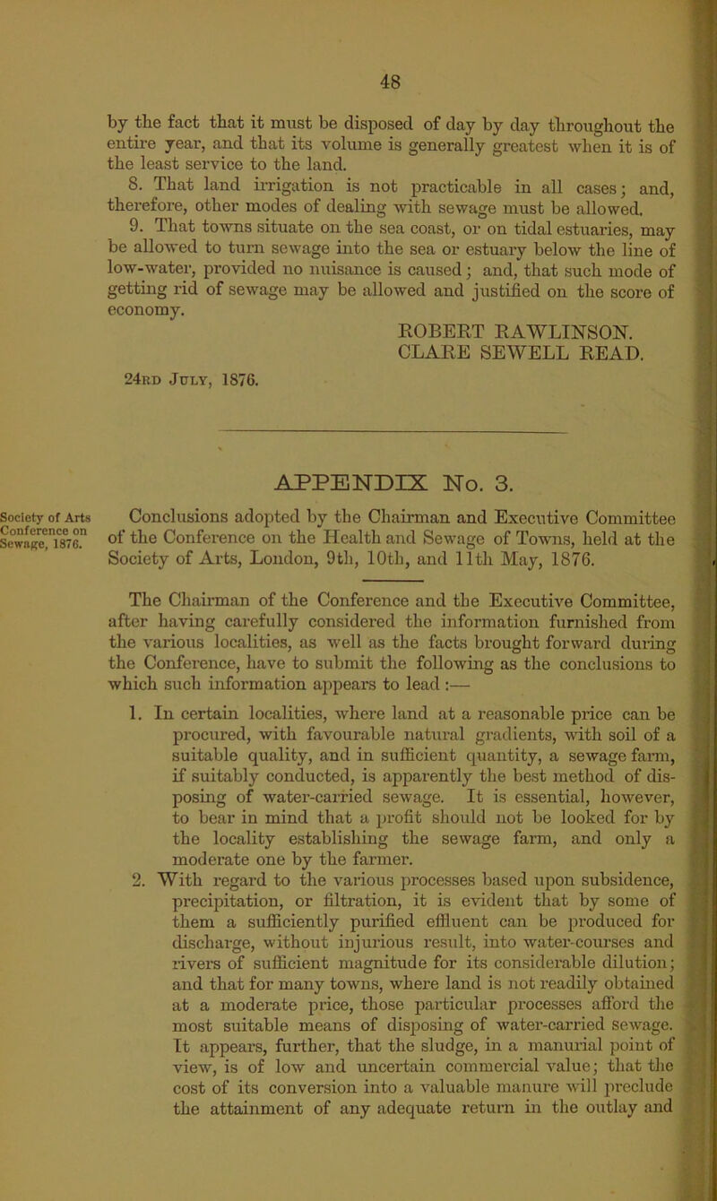Society of Arts Conference on SewoRe, 1876. by the fact that it must be disposed of day by day tlirougliout the entire year, and that its volume is generally greatest when it is of the least service to the land. 8. That land ii-rigation is not practicable in all cases; and, therefore, other modes of dealing with sewage must be allowed. 9. That towns situate on the sea coast, or on tidal estuaries, may be allowed to turn sewage into the sea or estuary below the line of low-water, provided no nuisance is caused; and, that such mode of getting rid of sewage may be allowed and justified on the score of economy. ROBEET RAWLINSON. CLARE SEWELL READ. 24rd July, 1876. APPENDIX No. 3. Conclusions adopted by the Chairman and Executive Committee of the Conference on the Health and Sewage of Towns, held at the Society of Arts, London, 9tli, 10th, and 11th May, 1876. The Chairman of the Conference and the Executive Committee, after having carefully considered the information furnished from the various localities, as well as the facts brought forward during the Conference, have to submit the following as the conclusions to which such information a2)pears to lead :— 1. In certain localities, where land at a reasonable price can be procured, with favourable natural gradients, with soil of a suitable quality, and in sufficient quantity, a sewage farm, if suitably conducted, is apparently tlie best method of dis- posing of water-carried sewage. It is essential, however, to bear in mind that a jjrofit should not be looked for by the locality establishing the sewage farm, and only a moderate one by the farmer. 2. With regard to the various processes based upon subsidence, precipitation, or filtration, it is evident that by some of them a sufficiently purified effluent can be ju’oduced for discharge, without injurious re.sult, into water-courses and rivers of sufficient magnitude for its considei’able dilution; and that for many towns, where land is not readily obtained at a moderate price, those i)articular processes afibrd tlie most suitable means of disposing of water-carried sewage. It appears, further, that the sludge, in a manurial point of view, is of low and uncertain commercial value; that the cost of its conversion into a valuable manure will iireclude the attainment of any adequate return in the outlay and