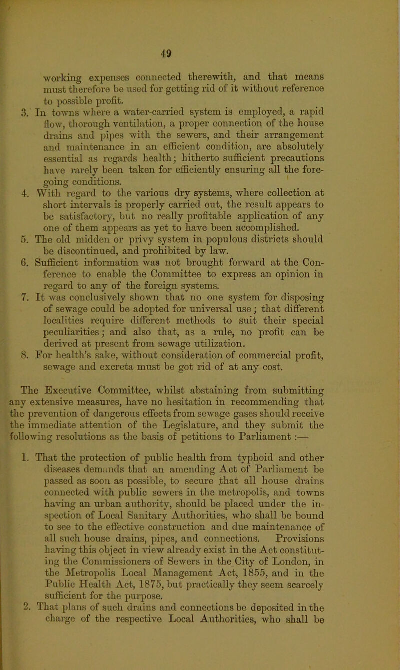 f 49 working expenses connected therewith, and tliat means must therefore be nsed for getting rid of it without reference to possible profit. 3. In towns where a watei’-carried system is employed, a rapid flow, thorough ventilation, a proper connection of the house drains and pipes with the sewers, and their arrangement and maintenance in an efficient condition, are absolutely essential as regards health; hitherto sufficient precautions have rarely been taken for efficiently ensuring all the fore- going conditions. ' 4. With regard to the various dry systems, where collection at short intervals is properly carried out, the result appears to be satisfactory, but no really profitable application of any one of them appears as yet to have been accomj)]ished. 5. The old midden or privy system in jDopulous districts should be discontinued, and prohibited by law. 6. Sufficient infoinnation was not brought forward at the Con- ference to enable the Committee to express an opinion in regard to any of the foreign systems. 7. It was conclusively shown that no one system for disposing of sewage could be adopted for universal use; that different localities require different methods to suit their special peculiarities; and also that, as a rule, no profit can be derived at present from sewage vitilization. 8. For health’s sake, without consideration of commercial profit, sewage and excreta must be got rid of at any cost. The Executive Committee, whilst abstaining from submitting any extensive measures, have no hesitation in recommending that the prevention of dangerous effects from sewage gases should receive the immediate attention of the Legislature, and they submit the following resolutions as the basis of petitions to Parliament :— 1. Tliat the protection of public health from typhoid and other diseases demands that an amending Act of Parliament be passed as soon as possible, to secure that all house drains connected with public sewers in the metropolis, and towns having an urban authority, should be placed under the in- spection of Local Sanitary Authorities, who shall be bound to see to the effective construction and due maintenance of all such house drains, pipes, and connections. Provisions having this object in view already exist in the Act constitut- ing the Commissioners of Sewers in the City of London, in the Metropolis Local Management Act, 1855, and in the Public Health Act, 1875, but practically they seem scarcely sufficient for the purpose. 2. That plans of such drains and connections be deposited in the charge of the respective Local Authorities, who shall be