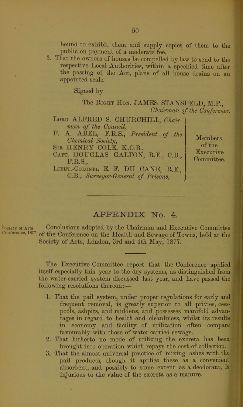 bound to exhibit them and supply copies of them to the public on payment of a moderate fee. 3. That the owners of houses be compelled by law to send to the respective Local Authorities, ■within a specified time after the passing of the Act, plans of all house drains on an appointed scale. Signed by The Eight Hon. JAMES STANSFELD, M.P., Chairman of the Conference. Loud ALFEED S. CHUECHILL, Chair-' man of the Council, F. A. ABEL, F.E.S., President of the Chemical Society, Sir HENEY COLE, K.C.B., Capt. DOUGLAS GALLON, E.E., C.B., F.E.S., Lieut.-Colonkl E. F. DU CANE, E.E., C.B., Surveyor-General of Prisons, Members of the Executive Committee. APPENDIX No. 4. Society of Arts Conclusions adopted by the Chairman and Executive Committee Cnnference, 1877 Conference on the Health and Sewage of Towns, held at the Society of Arts, London, 3rd and 4th May, 1877. The Executive Committee report that the Conference applied itself especially this year to the dry systems, as distinguished from the water-carried system discussed last year, and have passed the following resolutions thereon:— 1. 2. 3. That the pail system, under proper I’egulations for early and frequent removal, is greatly superior to all privies, cess- pools, ashpits, and middens, and possesses manifold advan- tages in regard to health and cleanliness, whilst its results in economy and facility of utilization often compare favourably with those of water-carried sewage. That hitherto no mode of utilizing the. excx’eta has been brought into operation which repays the cost of collection. That the almost universal practice of mixing ashes with the pail products, though it ajiplies these as a convenient absorbent, and possibly to some extent as a deodorant, is, injurious to the value of the excreta as a manure.