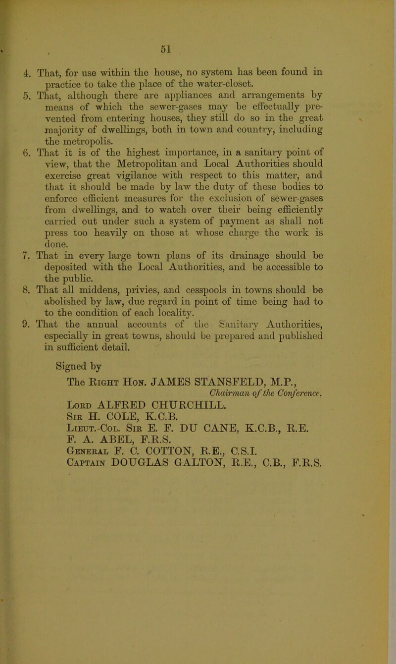 4. That, for use within the house, no system has been found in pi-actice to take tlie place of the water-closet. 5. That, although there are appliances and arrangements by means of which the sewer-gases may be effectually pre- vented from enteiing houses, they still do so in the great majority of dwellings, both in town and country, including the metropolis. 6. That it is of the highest importance, in a sanitary point of view, that the Metrojiolitan and Local Authorities should exercise gi’eat vigilance with respect to this matter, and that it should be made by law the duty of these bodies to enforce efficient measures for the exclusion of sewer-gases from dwellings, and to watch over their being efficiently carried out under such a system of payment as shall not press too heavily on those at whose charge the work is done. 7. That in every large town plans of its drainage should be deposited with the Local Authorities, and be accessible to the public. 8. That all middens, privies, and cesspools in towns should be abolished by law, due regard in point of time being had to to the condition of each locality. 9. That the annual accounts of the Sanitary Authorities, especially in great towns, should be prepared and published in sufficient detail. Signed by The Right Hon. JAMES STANSFELD, M.P., Chairman of the Conference. Lord ALFRED CHURCHILL. Sir H. cole, K.C.B. Lieut.-Col. Sir E. F. DU CANE, K.C.B., R.E. F. A. ABEL, F.R.S. General F. C. COTTON, R.E., C.S.I. Captain DOUGLAS GALLON, R.E., C.B., F.R.S.