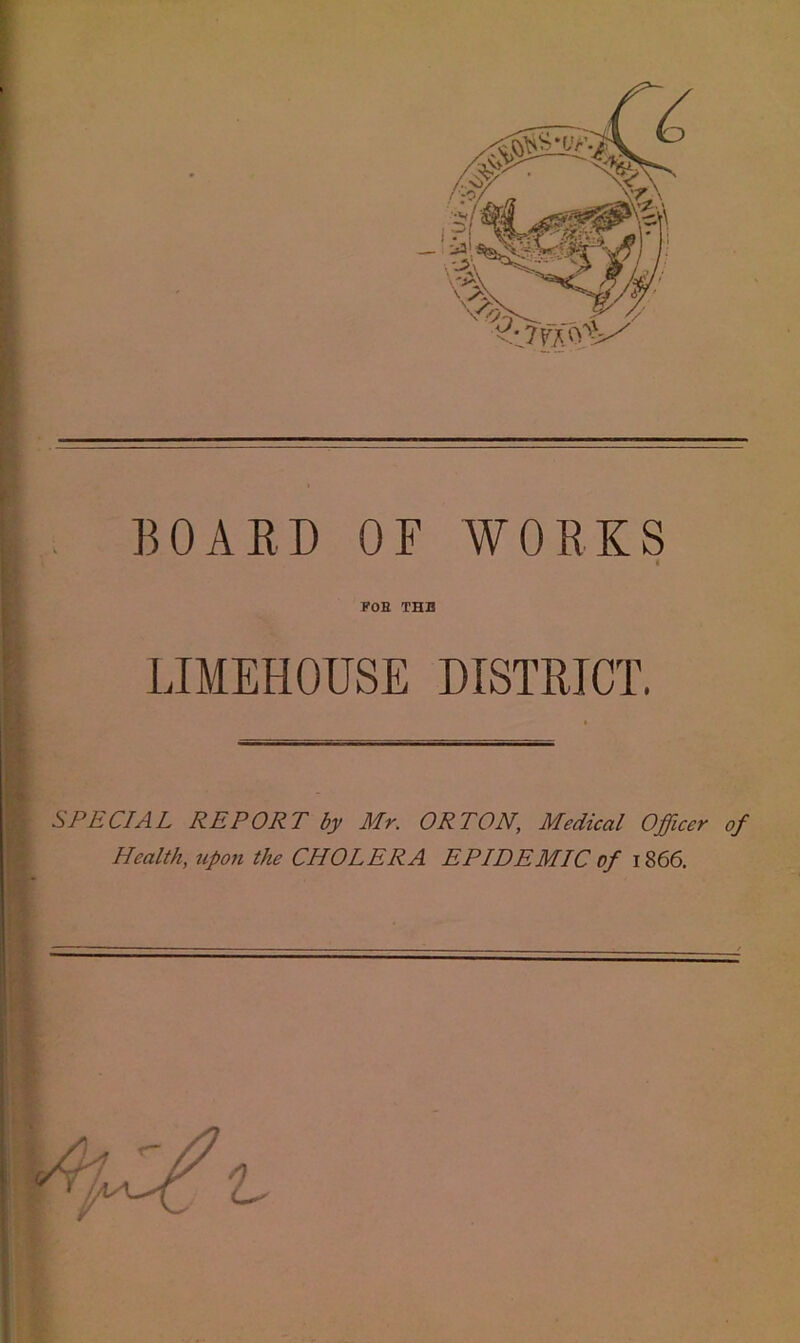 BOAED OF WOEKS i FOE THE LIMEHOUSE DISTEICT. SPECIAL REPORT by Mr. ORTON, Medical Officer of Health, upon the CHOLERA EPIDEMIC of 1866, 11 .