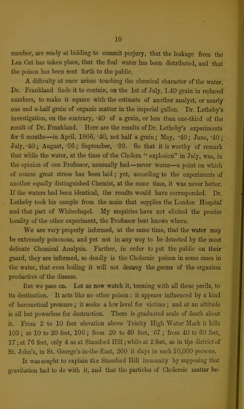 number, are ready at bidding to commit peijury, that the leakage from the Lea Cut has taken place, that the foul water has been distributed, and that the poison has been sent forth to the public. A difficulty at once arises touching the chemical character of the water. Dr. Frankland finds it to contain, on the 1st of July, 1.40 grain in reduced numbers, to make it square with the estimate of another analyst, or nearly one and a-half grain of organic matter in the imperial gallon. Dr. Letheby’s investigation, on the contrary, -40 of a grain, or less than one-third of the result of Dr. Frankland. Here are the results of Dr. Letheby’s experiments for 6 months—in April, 1866, ’40, not half a grain; May, '40; June, '40 ; July, '40; August, '56; September, 'S9. So that it is worthy of remark that while the water, at the time of the Cholera “ explosion” in July, was, in the opinion of one Professor, unusually bad—never worse—a point on wliich of course great stress has been laid; yet, according to the experiments of another equally distinguished Chemist, at the same time, it was never better. If the waters had been identical, the results would have coiTesponded. Dr. Letheby took his sample from the main that supplies the London Hospital and that part of Whitechapel. My enquiries have not elicited the precise locality of the other experiment, the Professor best knows where. We are veiy properly informed, at the same time, that the water may be extremely poisonous, and yet not in any way to be detected by the most delicate Chemical Analysis. Farther, in order to put the public on their guard, they are informed, so deadly is the Choleraic poison in some cases in the water, that even boiling it will not destroy the germs of the organism productive of the disease. But we pass on. Let us now watch it, teeming with all these perils, to its destination. It acts like no other poison : it appears influenced by a kind of barometical pressure ; it seeks a low level for victims; and at an altitude is aU but powerless for destruction. There is graduated scale of death about it. From 2 to 10 feet elevation above Trinity High Water Mark it kills 103 ; at 10 to 20 feet, 106 ; from 20 to 40 feet, 67 ; from 40 to 60 feet, 17; at 76 feet, only 4 as at Stamford Hill; while at 2 feet, as in the district of St. John’s, in St. George’s-in-the-East, 200 it slays in each 10,000 persons. It was sought to explain the Stamford Hill immunity by supposing that gravitation had to do with it, and that the par-tides of Choleraic matter be-