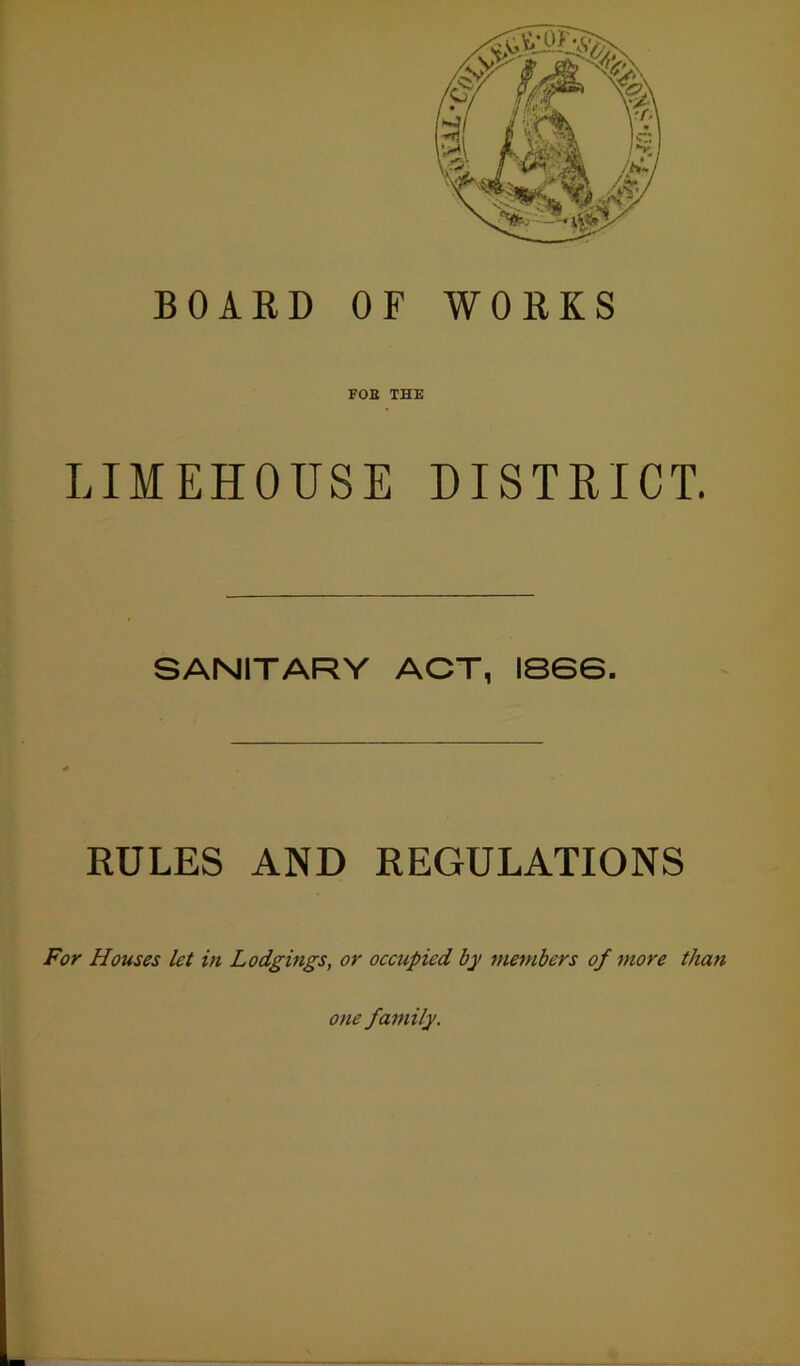 BOARD OF WORKS FOE THE LIMEHOUSE DISTRICT. SANITARY ACT, IS6G. RULES AND REGULATIONS For Houses let in Lodgings, or occupied by members of more tha?i one family.