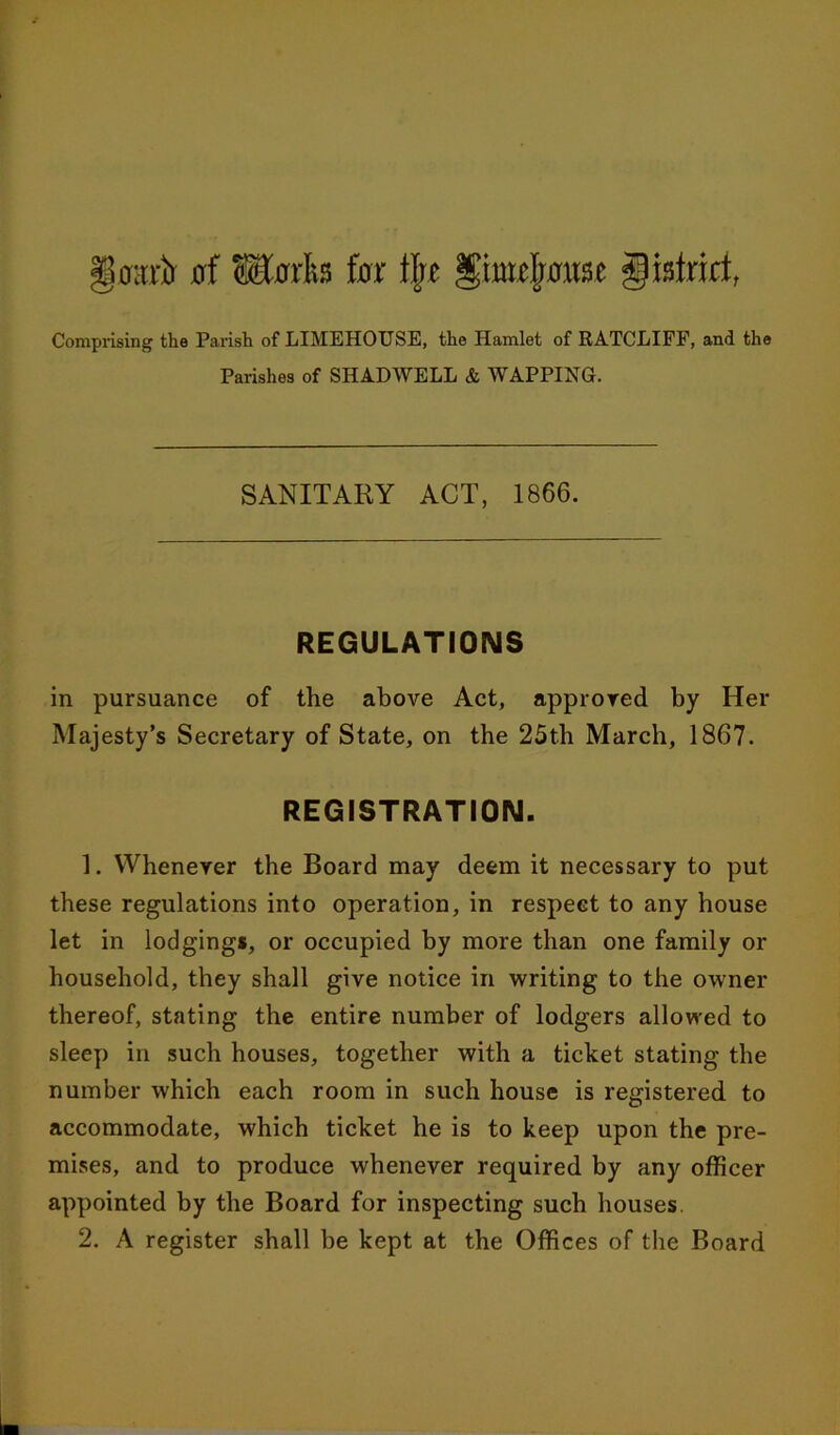 Comprising the Parish of LIMEHOUSE, the Hamlet of RATCLIFF, and the Parishes of SHADWELL & WAPPING. SANITARY ACT, 1866. REGULATIONS in pursuance of the above Act, approved by Her Majesty’s Secretary of State, on the 25th March, 1867. REGISTRATION. 1. Whenever the Board may deem it necessary to put these regulations into operation, in respeGt to any house let in lodgings, or occupied by more than one family or household, they shall give notice in writing to the owner thereof, stating the entire number of lodgers allowed to sleep in such houses, together with a ticket stating the number which each room in such house is registered to accommodate, which ticket he is to keep upon the pre- mises, and to produce whenever required by any officer appointed by the Board for inspecting such houses.