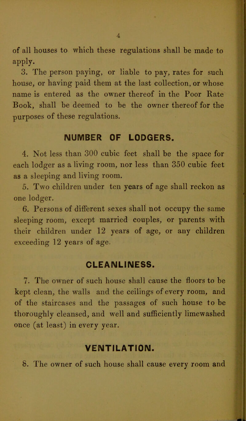 of all houses to which these regulations shall be made to apply. 3. The person paying, or liable to pay, rates for such house, or having paid them at the last collection, or whose name is entered as the owner thereof in the Poor Rate Book, shall be deemed to be the owner thereof for the purposes of these regulations. NUMBER OF LODGERS. 4. Not less than 300 cubic feet shall be the space for each lodger as a living room, nor less than 350 cubic feet as a sleeping and living room. 5. Two children under ten years of age shall reckon as one lodger. 6. Persons of different sexes shall not occupy the same sleeping room, except married couples, or parents with their children under 12 years of age, or any children exceeding 12 years of age. CLEANLINESS. 7. The owner of such house shall cause the floors to be kept clean, the walls and the ceilings of every room, and of the staircases and the passages of such house to be thoroughly cleansed, and well and sufficiently limewashed once (at least) in every year. VENTILATION. 8. The owner of such house shall cause every room and