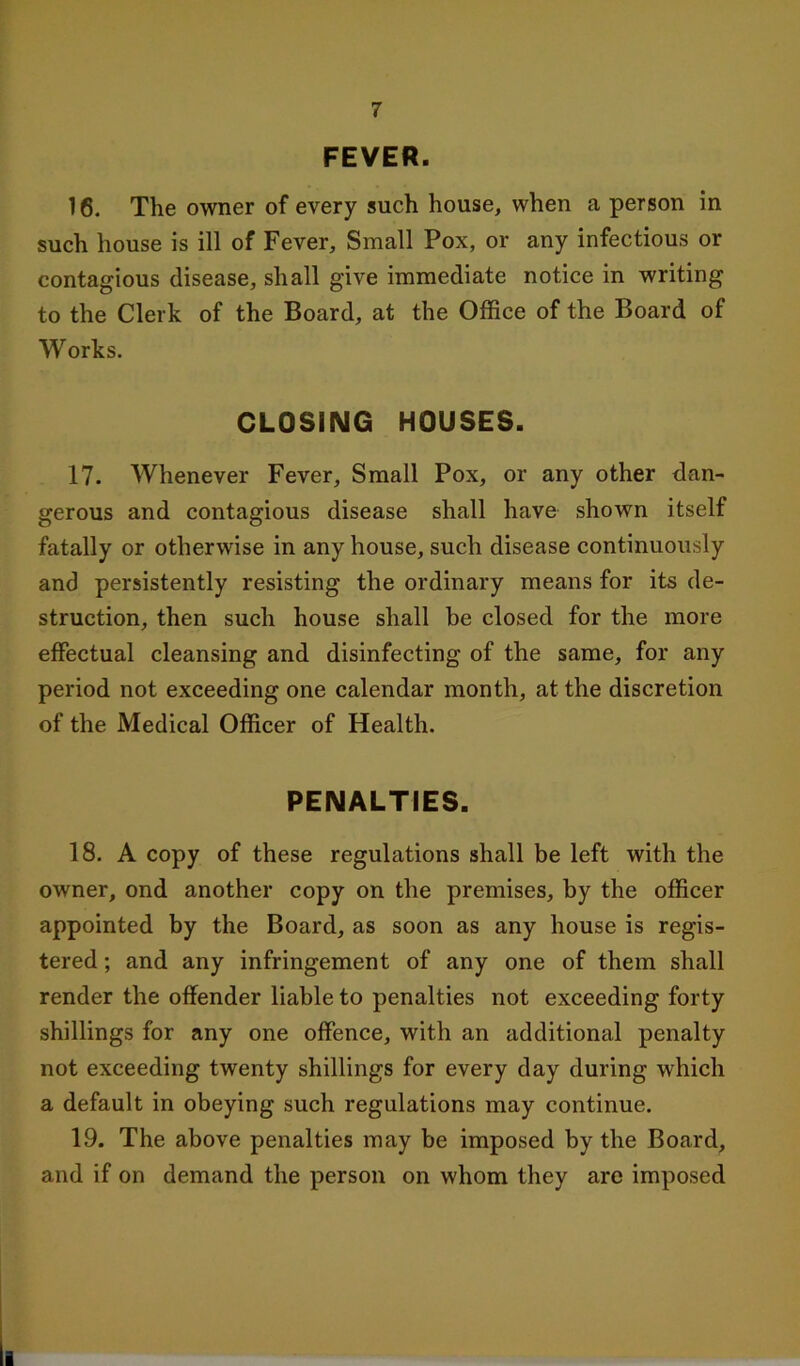 FEVER. 16. The owner of every such house, when a person in such house is ill of Fever, Small Pox, or any infectious or contagious disease, shall give immediate notice in writing to the Clerk of the Board, at the Office of the Board of Works. CLOSING HOUSES. 17. Whenever Fever, Small Pox, or any other dan- gerous and contagious disease shall have shown itself fatally or otherwise in any house, such disease continuously and persistently resisting the ordinary means for its de- struction, then such house shall be closed for the more effectual cleansing and disinfecting of the same, for any period not exceeding one calendar month, at the discretion of the Medical Officer of Health. PENALTIES. 18. A copy of these regulations shall be left with the owner, ond another copy on the premises, by the officer appointed by the Board, as soon as any house is regis- tered ; and any infringement of any one of them shall render the offender liable to penalties not exceeding forty shillings for any one offence, with an additional penalty not exceeding twenty shillings for every day during which a default in obeying such regulations may continue. 19. The above penalties may be imposed by the Board, and if on demand the person on whom they are imposed