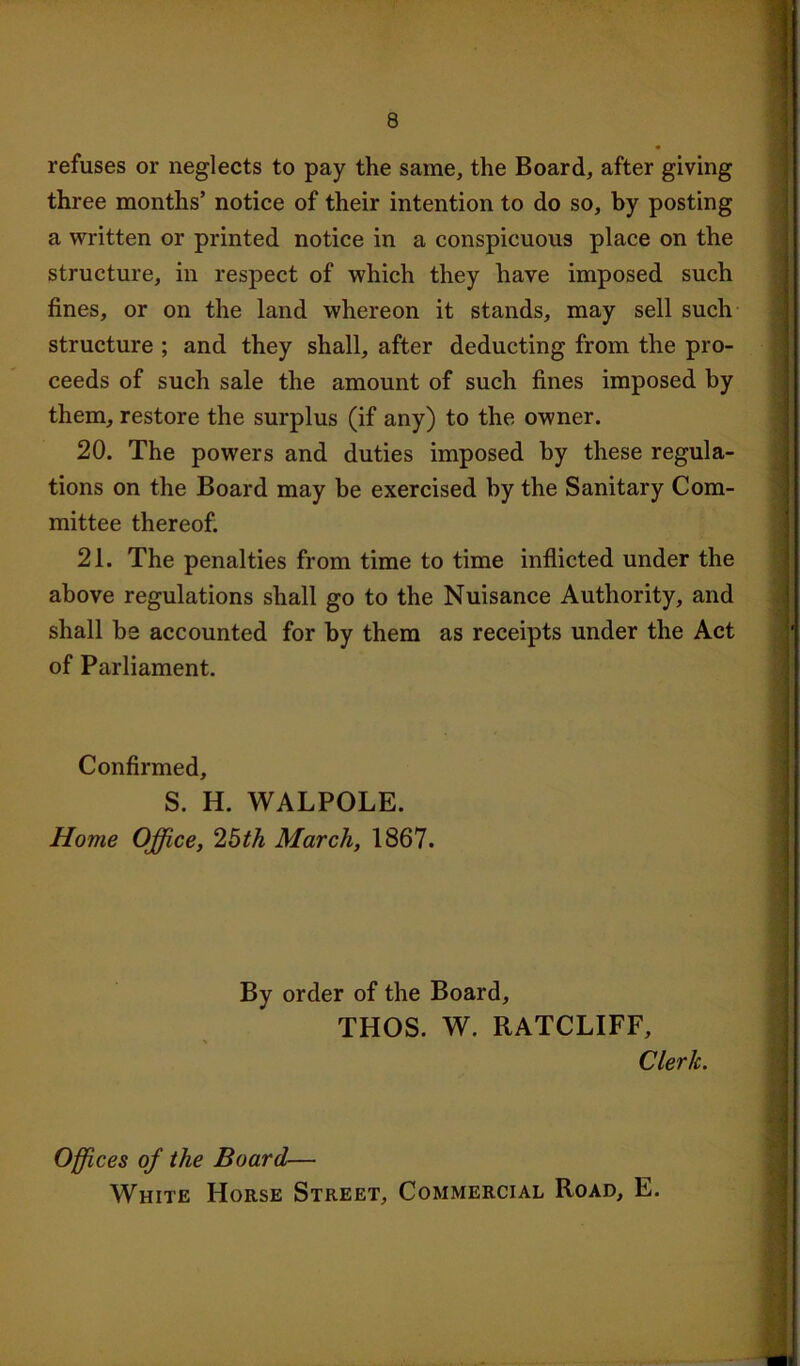 refuses or neglects to pay the same, the Board, after giving three months’ notice of their intention to do so, by posting a written or printed notice in a conspicuous place on the structure, in respect of which they have imposed such fines, or on the land whereon it stands, may sell such structure ; and they shall, after deducting from the pro- ceeds of such sale the amount of such fines imposed by them, restore the surplus (if any) to the owner. 20. The powers and duties imposed by these regula- tions on the Board may be exercised by the Sanitary Com- mittee thereof. 21. The penalties from time to time inflicted under the above regulations shall go to the Nuisance Authority, and shall be accounted for by them as receipts under the Act of Parliament. Confirmed, S. H. WALPOLE. Home Office, 25th March, 1867. By order of the Board, THOS. W. RATCLIFF, Clerk. Offices of the Board— White Horse Street, Commercial Road, E.