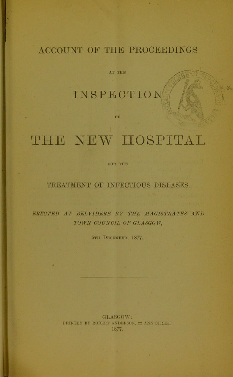 THE NEW HOSPITAL FOR THE TREATMENT OF INFECTIOUS DISEASES, ERECTED AT BELVIDERE BY THE MAGISTRATES AND TOWN COUNCIL OF GLASGOW, 5th December, 1877. GLASGOW: PRINTED BY ROBERT ANDERSON, 22 ANN STREET. 1877.