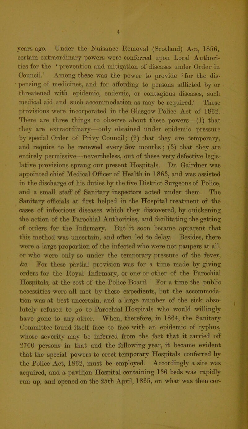 years ago. Under the Nuisance Removal (Scotland) Act, 1856, certain extraordinary powers were conferred upon Local Authori- ties for the ‘ prevention and mitigation of diseases under Order in Council. ’ Among these was the power to provide 1 for the dis- pensing of medicines, and for affording to persons afflicted by or threatened with epidemic, endemic, or contagious diseases, such medical aid and such accommodation as may be required.’ These provisions were incorporated in the Glasgow Police Act of 1862. There are three things to observe about these powers—(1) that they are extraordinary—only obtained under epidemic pressure by special Order of Privy Council; (2) that they are temporary, and require to be renewed every few months; (3) that they are entirely permissive—nevertheless, out of these very defective legis- lative provisions sprang our present Hospitals. Dr. Gairdner was appointed chief Medical Officer of Health in 1863, and was assisted in the discharge of his duties by the five District Surgeons of Police, and a small staff of Sanitary inspectors acted under them. The Sanitary officials at first helped in the Hospital treatment of the cases of infectious diseases which they discovered, by quickening the action of the Parochial Authorities, and facilitating the getting of orders for the Infirmary. But it soon became apparent that this method was uncertain, and often led to delay. Besides, there were a large proportion of the infected who were not paupers at all, or who were only so under the temporary pressure of the fever, ike. For these partial provision was for a time made by giving orders for the Royal Infirmary, or one? or other of the Parochial Hospitals, at the cost of the Police Board. For a time the public necessities were all met by these expedients, but the accommoda- tion was at best uncertain, and a large number of the sick abso- lutely refused to go to Parochial Hospitals who would -willingly have gone to any other. When, therefore, in 1864, the Sanitary Committee found itself face to face with an epidemic of typhus, whose severity may be inferred from the fact that it carried oft' 2700 persons in that and the following year, it became evident that the special powers to erect temporary Hospitals conferred by the Police Act, 1862, must be employed. Accordingly a site was acquired, and a pavilion Hospital containing 136 beds was rapidly run up, and opened on the 25th April, 1865, on what was then cor-