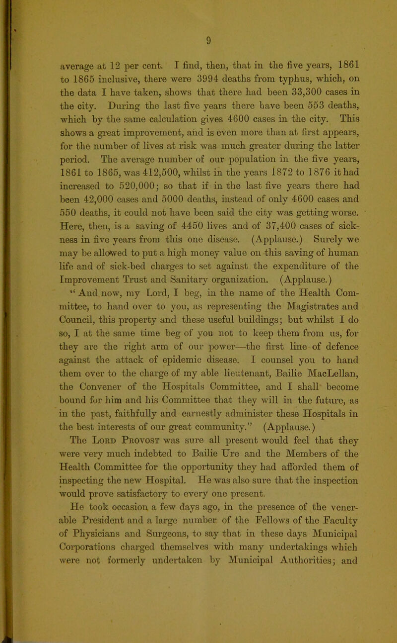 average at 12 per cent. I find, then, that in the five years, 1861 to 1865 inclusive, there were 3994 deaths from typhus, which, on the data I have taken, shows that there had been 33,300 cases in the city. During the last five yeai’S there have been 553 deaths, which by the same calculation gives 4600 cases in the city. This shows a great improvement, and is even more than at first appears, for the number of lives at risk was much greater during the latter period. The average number of our population in the five years, 1861 to 1865, was 412,500, whilst in the years 1872 to 1876 it had increased to 520,000; so that if in the last five years there had been 42,000 cases and 5000 deaths, instead of only 4600 cases and 550 deaths, it could not have been said the city was getting worse. Here, then, is a saving of 4450 lives and of 37,400 cases of sick- ness in five years from this one disease. (Applause.) Surely we may be allowed to put a high money value on this saving of human life and of sick-bed charges to set against the expenditure of the Improvement Trust and Sanitary organization. (Applause.) “ And now, my Lord, I beg, in the name of the Health Com- mittee, to hand over to you, as representing the Magistrates and Council, this property and these useful buildings; but whilst I do so, I at the same time beg of you not to keep them from us, for they are the right arm of our power—the first line of defence against the attack of epidemic disease. I counsel you to hand them over to the charge of my able lieutenant, Bailie MacLellan, the Convener of the Hospitals Committee, and I shall become bound for him and his Committee that they will in the future, as in the past, faithfully and earnestly administer these Hospitals in the best interests of our great community.” (Applause.) The Lord Provost was sure all present would feel that they were very much indebted to Bailie Tire and the Members of the Health Committee for the opportunity they had afforded them of inspecting the new Hospital. He was also sure that the inspection would prove satisfactory to every one present. He took occasion a few days ago, in the presence of the vener- able President and a large number of the Fellows of the Faculty of Physicians and Surgeons, to say that in these days Municipal Corporations charged themselves with many undertakings which were not formerly undertaken by Municipal Authorities; and