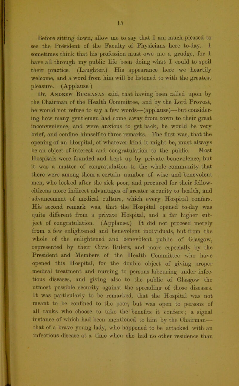 Before sitting clown, allow me to say that I am much pleased to see the President of the Faculty of Physicians here to-day. I sometimes think that his profession must owe me a grudge, for I have all through my public life been doing what I could to spoil their practice. (Laughter.) His appearance here we heartily welcome, and a word from him will be listened to with the greatest pleasure. (Applause.) Dr. Andrew Buchanan said, that having been called upon by the Chairman of the Health Committee, and by the Lord Provost, he would not refuse to say a few words—(applause)—but consider- ing how many gentlemen had come away from town to their great inconvenience, and were anxious to get back, he would be very brief, and confine himself to three remarks. The first was, that the opening of an Hospital, of whatever kind it might be, must always be an object of interest and congratulation to the public. Most Hospitals were founded and kept up by private benevolence, but it was a matter of congratulation to the whole community that there were among them a certain number of wise and benevolent men, who looked after the sick poor, and procured for their fellow- citizens more indirect advantages of greater security to health, and advancement of medical culture, which eveiy Hospital confers. His second remark was, that the Hospital opened to-day was quite different from a private Hospital, and a far higher sub- ject of congratulation. (Applause.) It did not proceed merely from a few enlightened and benevolent individuals, but from the whole of the enlightened and benevolent public of Glasgow, represented by their Civic Eulers, and more especially by the President and Members of the Health Committee Avho have opened this Hospital, for the double object of giving proper medical treatment and nursing to persons labouring under infec- tious diseases, and giving also to the public of Glasgow the utmost possible security against the spreading of those diseases. It was particularly to be remarked, that the Hospital was not meant to be confined to the poor, but was open to persons of all ranks who choose to take the benefits it confers ; a signal instance of which had been mentioned to him by the Chairman— that of a brave young lady, who happened to be attacked with an infectious disease at a time when she had no other residence than