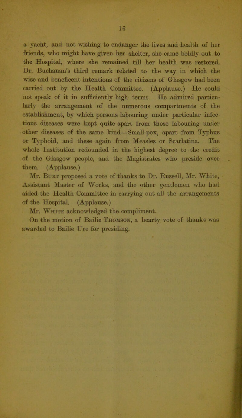 a yacht, and not wishing to endanger the lives and health of her friends, who might have given her shelter, she came boldly out to the Hospital, where she remained till her health was restored. Dr. Buchanan’s third remark related to the way in which the wise and beneficent intentions of the citizens of Glasgow had been carried out by the Health Committee. (Applause.) He could not speak of it in sufficiently high terms. He admired particu- larly the arrangement of the numerous compartments of the establishment, by which persons labouring under particular infec- tious diseases were kept quite apart from those labouring under other diseases of the same kind—Small-pox, apai’t from Typhus or Typhoid, and these again from Measles or Scarlatina. The whole Institution redounded in the highest degree to the credit of the Glasgow people, and the Magistrates who preside over them. (Applause.) Mr. Burt proposed a vote of thanks to Dr. Russell, Mr. White, Assistant Master of Works, and the other gentlemen who had aided the Health Committee in carrying out all the arrangements of the Hospital. (Applause.) Mr. White acknowledged the compliment. On the motion of Bailie Thomson, a hearty vote of thanks was awarded to Bailie Ure for presiding.