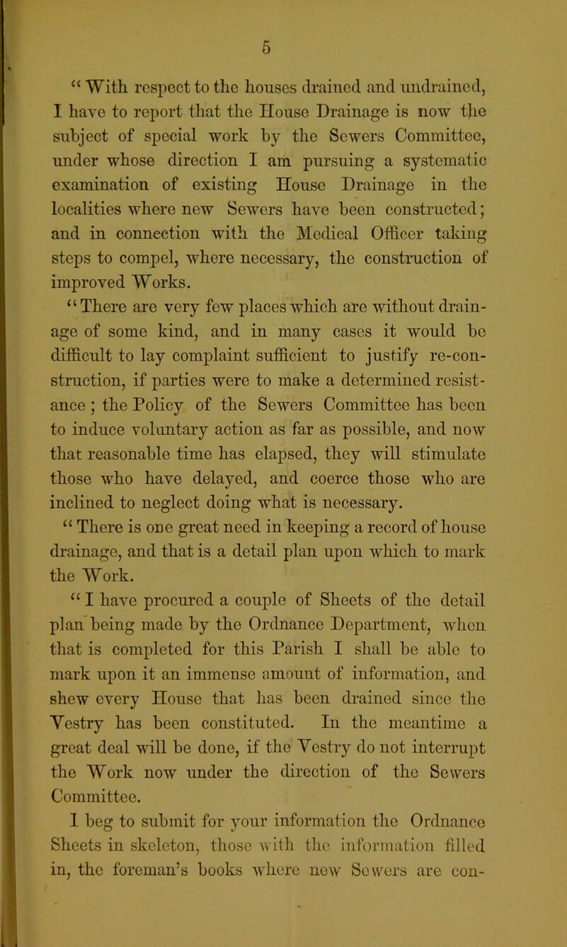 “ With respect to the houses drained and imdraincd, I have to report that the House Drainage is now the subject of special work by the Sewers Committee, under whose direction I am pursuing a systematic examination of existing House Drainage in the localities where new Sewers have been constructed; and in connection with the Medical Officer taking steps to compel, where necessary, the construction of improved Works. “There are very few places which are without drain- age of some kind, and in many cases it would be difficult to lay complaint sufficient to justify re-con- struction, if parties were to make a determined resist- ance ; the Policy of the Sewers Committee has been to induce voluntary action as far as possible, and now that reasonable time has elapsed, they will stimulate those who have delayed, and coerce those who are inclined to neglect doing what is necessary. “ There is one great need in keeping a record of house drainage, and that is a detail plan upon which to mark the Work. “ I have procured a couple of Sheets of the detail plan being made by the Ordnance Department, when that is completed for this Parish I shall be able to mark upon it an immense amount of information, and shew every House that has been drained since the Yestry has been constituted. In the meantime a great deal will be done, if the Yestry do not interrupt the Work now under the direction of the Sewers Committee. 1 beg to submit for jmur information the Ordnance Sheets in skeleton, those with the information tilled in, the foreman’s books where now Sewers are con- i