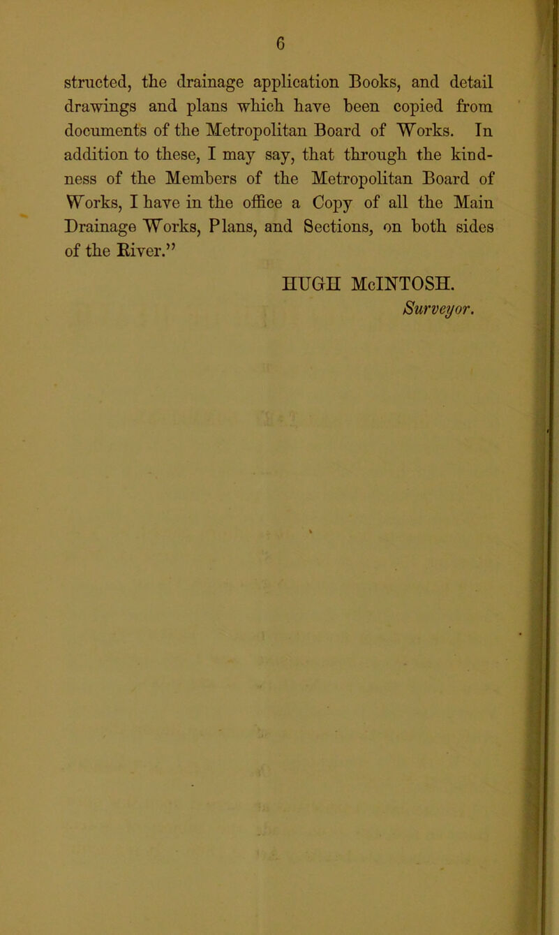 striicted, the drainage application Books, and detail drawings and plans which have been copied from documents of the Metropolitan Board of Works. In addition to these, I may say, that through the kind- ness of the Members of the Metropolitan Board of Works, I have in the office a Copy of all the Main Drainage Works, Plans, and Sections, on both sides of the Eiver.” HUGH McIntosh. Surveyor.
