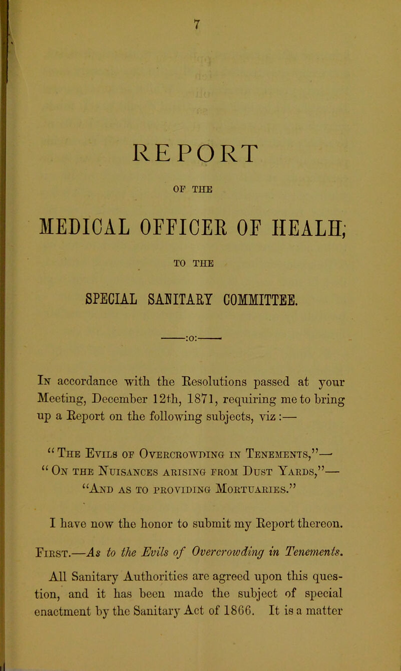 REPORT OF THE MEDICAL OFEICEE OF HEALS; TO THE SPECIAL SAEITARY COMMITTEE. :o:—— In accordance with the Eesolutions passed at your Meeting, December 12th, 1871, requiring me to bring up a Report on the following subjects, viz:— “ The Evils of Overcrowding in Tenements,”—■ “ On the Nuisances arising from Dust Yards,”— “And as to providing Mortuaries.” I have now the honor to submit my Report thereon. Eirst.—As to the Evils of Overcrowding in Tenements. All Sanitary Authorities are agreed upon this ques- tion, and it has been made the subject of special enactment by the Sanitary Act of 1866. It is a matter