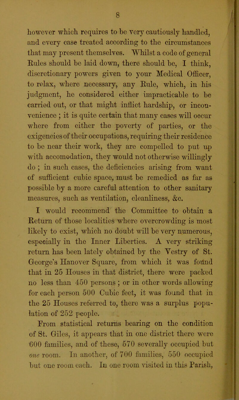 however which requires to be very cautiously handled, and every case treated according to the circumstances that may present themselves. Whilst a code of general Eules should be laid down, there should be, I think, discretionary powers given to your Medical Officer, to relax, where necessary, any Eule, which, in his judgment, he considered either impracticable to be carried out, or that might inflict hardship, or incon- venience ; it is quite certain that many cases will occur where from either the poverty of parties, or the exigencies of their occupations, requiring their residence to be near their work, they are compelled to put up with accomodation, they would not otherwise willingly do ; in such cases, the deficiencies arising from want of sufficient cubic space, must be remedied as far as possible by a more careful attention to other sanitary measures, such as ventilation, cleanliness, &c. I would recommend the Committee to obtain a Eeturn of those localities where overcrowding is most likely to exist, which no doubt will be very numerous, especially in the Inner Liberties. A very striking return has been lately obtained by the Vestry of St. George’s Hanover Square, from which it was fotlnd that in 25 Houses in that district, there were packed no less than 450 persons ; or in other words allowing for each person 500 Cubic feet, it was found that in the 25 Houses referred to, there was a surplus popu- lation of 252 people. From statistical returns bearing on the condition of St. Giles, it appears that in one district there were COO families, and of these, 570 severally occupied but owe room. In another, of 700 families, 550 occupied but one room each. In one room visited in this Parish,