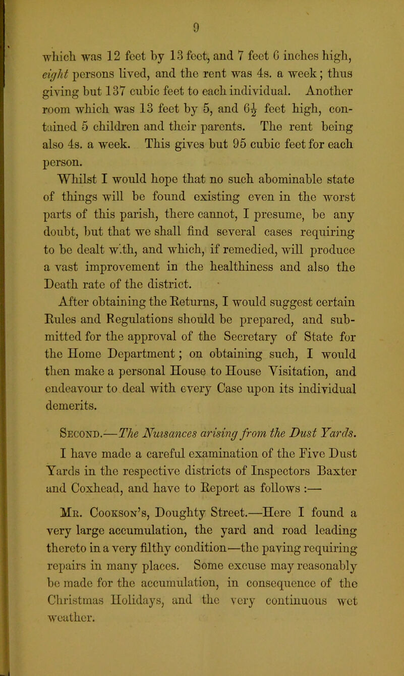 which was 12 feet by 13 feet, and 7 feet G inches higli, eight persons lived, and the rent was 4s. a week; thus giving but 137 cubic feet to each individual. Another room which was 13 feet by 5, and 6^ feet high, con- tained 5 children and their parents. The rent being also 4s. a week. This gives but 95 cubic feet for each person. Whilst I would hope that no such abominable state of things will be found existing even in the worst parts of this parish, there cannot, I presume, be any doubt, but that we shall find several cases requiring to be dealt w.th, and which, if remedied, will produce a vast improvement in the healthiness and also the Death rate of the district. After obtaining the Eeturns, I would suggest certain Eules and Regulations should be prepared, and sub- mitted for the approval of the Secretary of State for the Home Department; on obtaining such, I would then make a personal House to House Yisitation, and endeavour to deal with every Case upon its individual demerits. Second.—The Nuisances arising from the Dust Yards. I have made a careful examination of the Five Dust Yards in the respective districts of Inspectors Baxter and Coxhead, and have to Eeport as follows :— Mil. Cookson’s, Doughty Street.—Here I found a very large accumulation, the yard and road leading thereto in a very filthy condition'—the paving requiring repairs in many places. Some excuse may reasonably bo made for the accumulation, in consequence of the Christmas Holidays, and the very continuous wet weather. <