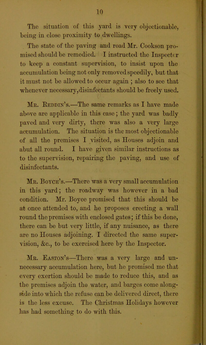 The situation of this yard is very objectionable, being in close proximity to dwellings. The state of the paving and road Mr. Cookson pro- mised should be remedied. I instructed the Inspect( r to keep a constant supervision, to insist upon the accumulation being not only removed speedily, but that it must not be allowed to occur again ; also to see that whenever necessary, disinfectants should be freely used. Me. Eeddin’s.—The same remarks as I have made above are applicable in this case; the yard was badly paved and very dirty, there was also a very large accumulation. The situation is the most objectionable of all the premises I visited, as Houses adjoin and abut all round. I have given similar instructions as to the supervision, repairing the paving, and use of disinfectants. Me. Boyce’s.—There was a very small accumulation in this yard; the roadway was however in a bad condition. Mr. Boyce promised that this should be at once attended to, and he proposes erecting a wall round the premises with enclosed gates; if this be done, there can be but very little, if any nuisance, as there are no Houses adjoining. I directed the same super- vision, &c., to be exercised here by the Inspector. Me. Easton’s—There was a very large and un- necessary accumulation here, but he promised me that every exertion should be made to reduce this, and as the premises adjoin the water, and barges come along- side into which the refuse can be delivered direct, there is the less excuse. The Christmas Holidays however has had something to do with this.