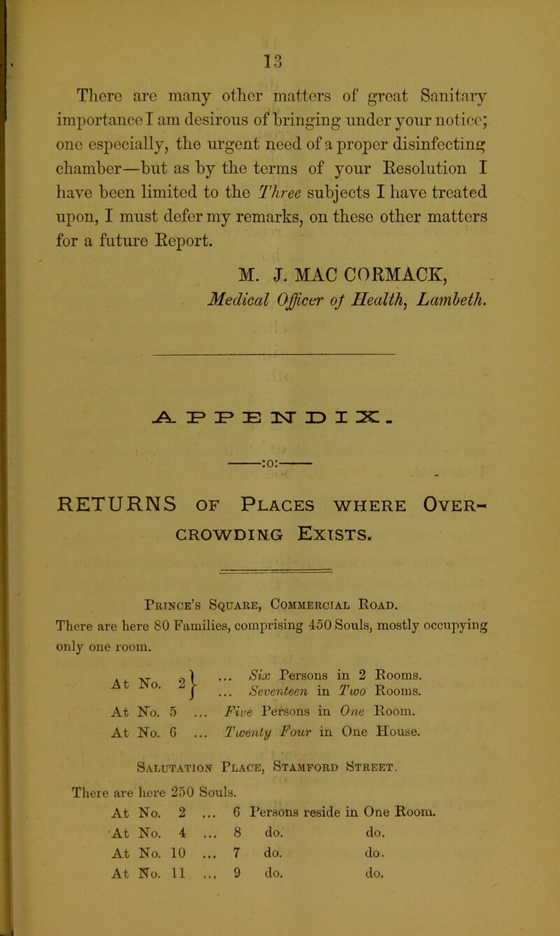 Tlierc arc many other matters of groat Sanitary importance I am desirous of bringing under your notice; one especially, the urgent need of a proper disinfecting chamber—but as by the terms of your Eesolution I have been limited to the Three subjects I have treated upon, I must defer my remarks, on these other matters for a future Eeport. M. J. MAC CORMACK, Medical Officer of Healthy Lamheth. :o: RETURNS OF Places where Over- crowding Exists. Prince’s Square, Commercial Road. There are here 80 Families, comprising 450 Souls, mostly occupying only one loom. At No. At No. 5 At No. 6 ... Six Persons in 2 Rooms. Seventeen in Two Rooms. Five Persons in One Room. Twenty Four in One House. Salutation Place, Stamford Street. There are here 250 Souls. At No. 2 .. ,. 6 Persons reside in One Room, At No. 4 . .. 8 do. do. At No. 10 ., ,. 7 do. do. At No. 11 . .. 9 do. do.