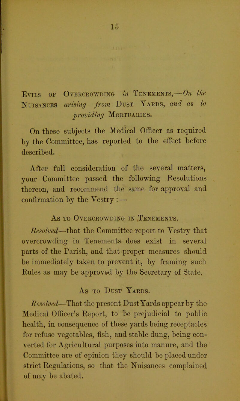 Evils of Oyeecrowding in Tenements,—On the Kuisances arising jrom Dust Yards, and as to 'providing Mortuaries. On these subjects the Medical Officer as required by the Committee, has reported to the effect before described. After full consideration of the several matters, your Committee passed the following Resolutions thereon, and recommend the same for approval and confirmation by the Vestry :— As TO Overcrowding in ^Tenements. Resolved—that the Committee report to Vestry that overcrowding in Tenements does exist in several parts of the Parish, and that proper measures should be immediately taken to prevent it, by framing such Pules as may be approved by the Secretary of State. As TO Dust Yards. Resolved—That the present Dust Yards appear by the Medical Officer’s Eeport, to be prejudicial to public health, in consequence of these yards being receptacles for refuse vegetables, fish, and stable dung, being con- verted for Agricultural purposes into manure, and the Committee are of opinion they should be placed under strict Regulations, so that the Nuisances complained of may be abated.