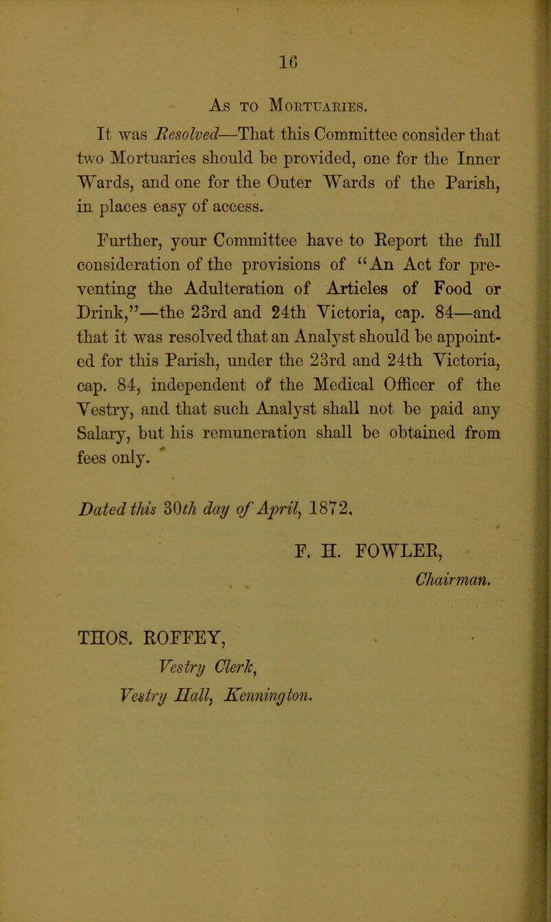 10 As TO Mortuaries. It was Resolved—That this Committee consider that tw'O Mortuaries should he provided, one for the Inner Wards, and one for the Outer Wards of the Parish, in places easy of access. Further, your Committee have to Report the full consideration of the provisions of “An Act for pre- venting the Adulteration of Articles of Food or Drink,”—the 23rd and 24th Victoria, cap. 84—and that it was resolved that an Analyst should he appoint- ed for tliis Parish, under the 23rd and 24th Victoria, cap. 84, independent of the Medical Officer of the Vestry, and that such Analyst shall not be paid any Salary, but his remuneration shall he obtained from fees only. Dated this 30i/i day of Aprils 1872, F. H. FOWLER, Chairman. THOS. ROFFEY, Vestry Cleric, Vestry Ilall, Kennington.
