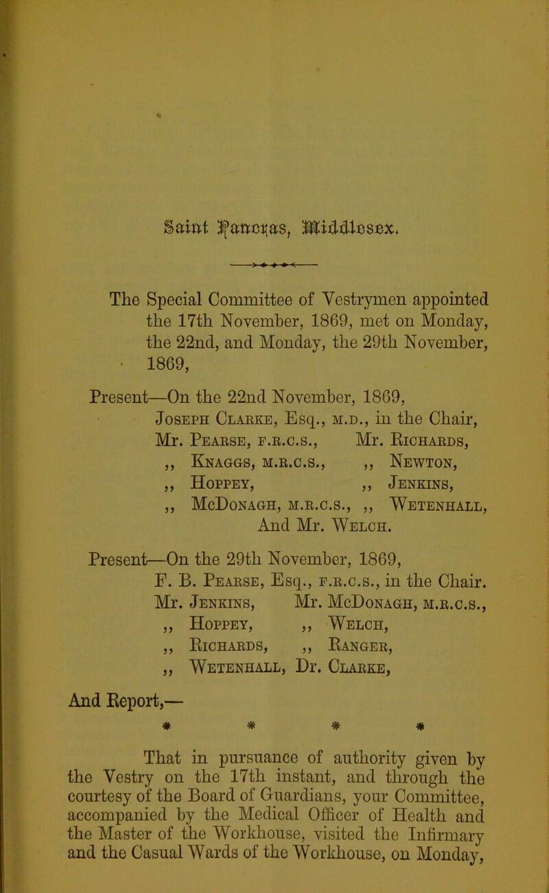 The Special Committee of Vestrymen appointed the 17th November, 1869, met on Monday, the 22nd, and Monday, the 29th November, • 1869, Present—On the 22nd November, 1869, Joseph Clarke, Esq., m.d., in the Chair, Mr. Pearse, f.r.c.s., Mr. Richards, ,, Knaggs, m.r.c.s., ,, Newton, ,, Hoppey, ,, Jenkins, ,, McDonagh, m.r.c.s., ,, Weteniiall, And Mr. Welch. Present—On the 29tli November, 1869, F. B. Pearse, Esq., f.r.c.s., in the Chair. Mr. Jenkins, Mr. McDonagh, m.r.c.s., ,, Hoppey, ,, Welch, ,, Richards, ,, Ranger, „ Wetenhall, Dr. Clarke, And Report,— # * % * That in pursuance of authority given by the Vestry on the 17th instant, and through the courtesy of the Board of Guardians, your Committee, accompanied by the Medical Officer of Health and the Master of the Workhouse, visited the Infirmary and the Casual Wards of the Workhouse, on Monday,