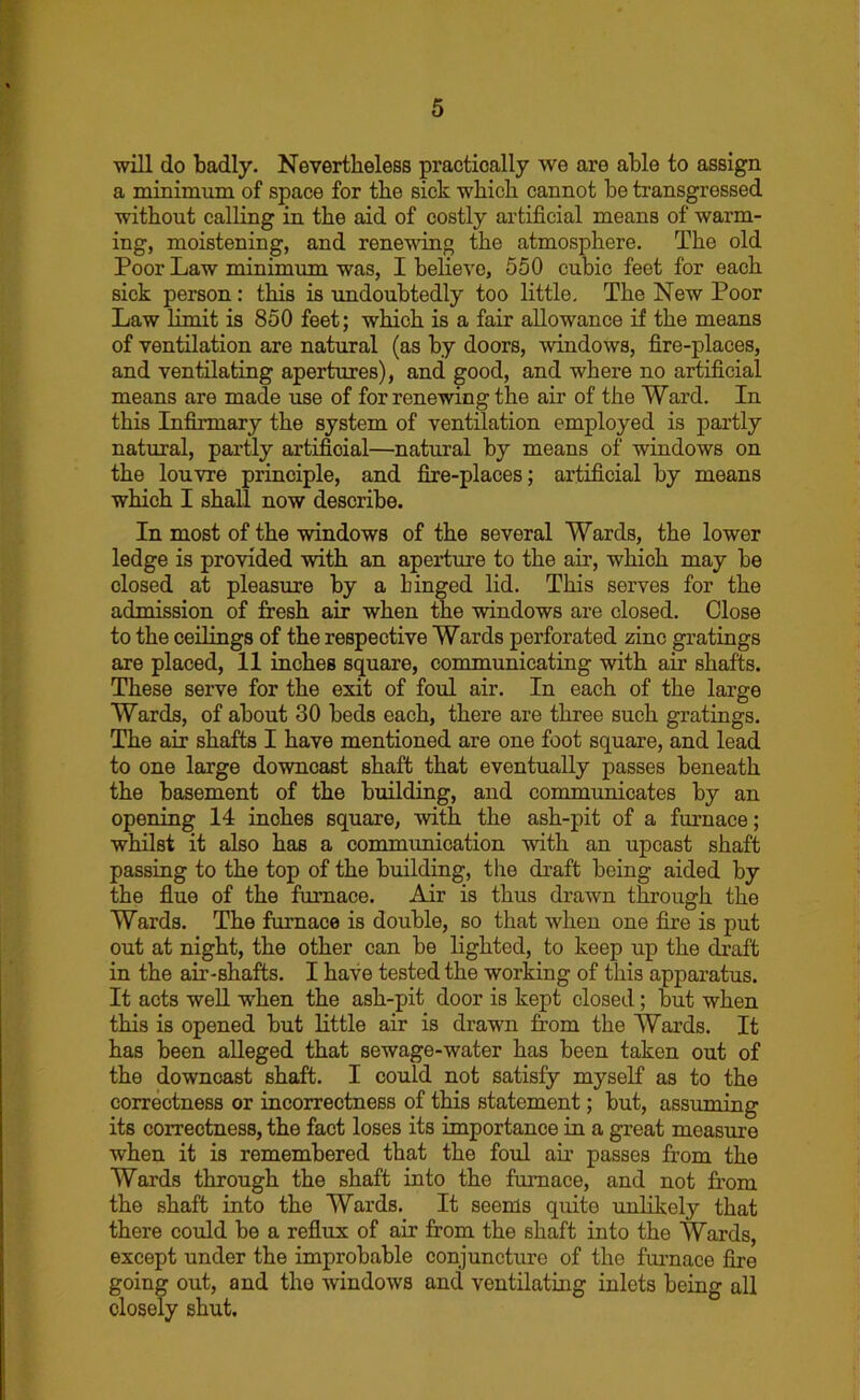 will do badly. Nevertheless practically we are able to assign a minimum of space for the sick which cannot be transgressed without calling in the aid of costly artificial means of warm- ing, moistening, and renewing the atmosphere. The old Poor Law minimum was, I believe, 550 cubic feet for each sick person: this is undoubtedly too little. The New Poor Law limit is 850 feet; which is a fair allowance if the means of ventilation are natural (as by doors, windows, fire-places, and ventilating apertures), and good, and where no artificial means are made use of for renewing the air of the Ward. In this Infirmary the system of ventilation employed is partly natural, partly artificial—natural by means of windows on the louvre principle, and fire-places; artificial by means which I shall now describe. In most of the windows of the several Wards, the lower ledge is provided with an aperture to the air, which may be closed at pleasure by a binged lid. This serves for the admission of fresh air when the windows are closed. Close to the ceilings of the respective Wards perforated zinc gratings are placed, 11 inches square, communicating with air shafts. These serve for the exit of foul air. In each of the large Wards, of about 30 beds each, there are three such gratings. The air shafts I have mentioned are one foot square, and lead to one large downcast shaft that eventually passes beneath the basement of the building, and communicates by an opening 14 inches square, with the ash-pit of a furnace; whilst it also has a commimication with an upcast shaft passing to the top of the building, the draft being aided by the flue of the furnace. Air is thus drawn through the Wards. The furnace is double, so that when one fire is put out at night, the other can be lighted, to keep up the draft in the air-shafts. I have tested the working of this apparatus. It acts well when the ash-pit door is kept closed; but when this is opened but little air is drawn from the Wards. It has been alleged that sewage-water has been taken out of the downcast shaft. I could not satisfy myself as to the correctness or incorrectness of this statement; but, assuming its correctness, the fact loses its importance in a great measure when it is remembered that the foul air passes from the Wards through the shaft into the furnace, and not from the shaft into the Wards. It seems quite unlikely that there could be a reflux of air from the shaft into the Wards, except under the improbable conjuncture of the furnace fire going out, and the windows and ventilating inlets being all closely shut.