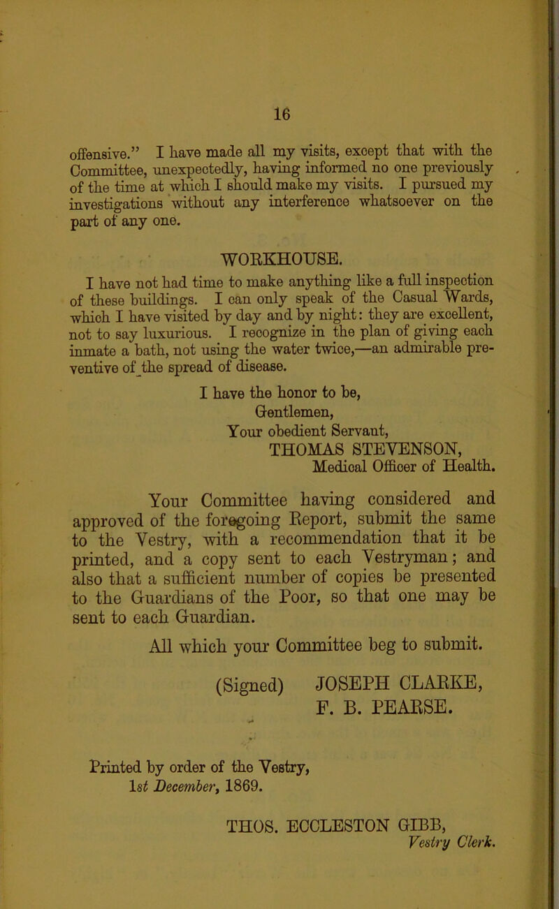 offensive.” I have made all my visits, except that with the Committee, unexpectedly, having informed no one previously of the time at which I should make my visits. I pursued my investigations without any interference whatsoever on the part of any one. WORKHOUSE. I have not had time to make anything like a full inspection of these buildings. I can only speak of the Casual Wards, which I have visited by day and by night: they are excellent, not to say luxurious. I recognize in the plan of giving each inmate a bath, not using the water twice,—an admirable pre- ventive op the spread of disease. I have the honor to be, Gentlemen, Your obedient Servant, THOMAS STEVENSON, Medical Officer of Health. Your Committee having considered and approved of the foregoing Report, submit the same to the Vestry, with a recommendation that it be printed, and a copy sent to each Vestryman; and also that a sufficient number of copies be presented to the Guardians of the Poor, so that one may be sent to each Guardian. All which your Committee beg to submit. (Signed) JOSEPH CLARKE, F. B. PEARSE. Printed by order of the Vestry, ls£ December, 1869. THOS. ECCLESTON GIBB, Vestry Clerk.