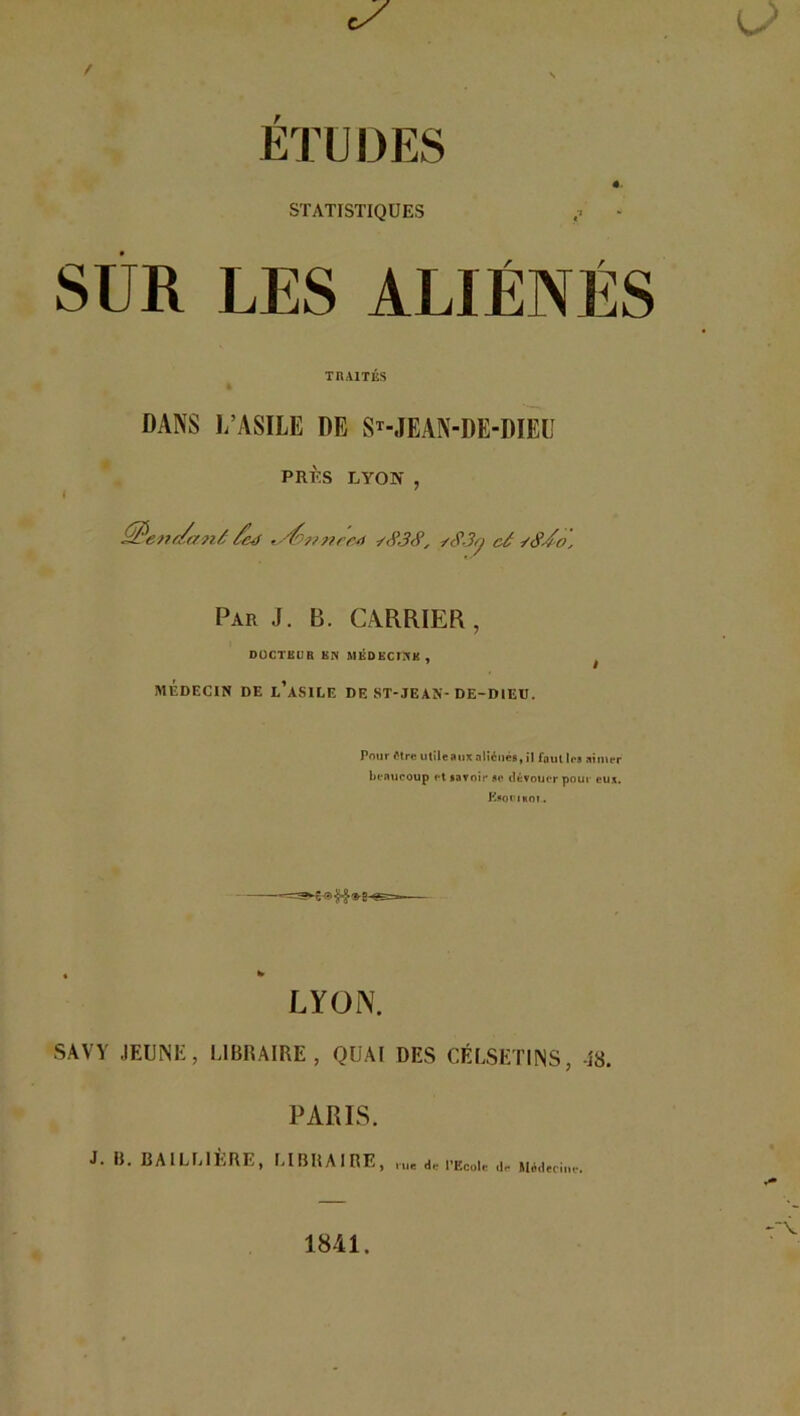 STATISTIQUES LES AL en i ; TRAITÉS DANS L’ASILE DE ST-JEAN-DE-DIEU PRÈS LYON , £ftene/anâ /cd 'Stvwnred *<Ÿ,3<Ÿ, y<?.3y câ Par J. B. CARRIER, DOCTEUR BN MED ECO'K , MÉDECIN DE l’aSIEE DE ST-JEAN-DE-DIEU. Pour être utileaux aliénés, il fout les aimer beaucoup et savoir se dévouer pour eux. Esormoî. LYON. PARIS. J. B. BAILLIÈRE, LIBRAIRE, rue de l’Ecole de Médecine. KJ