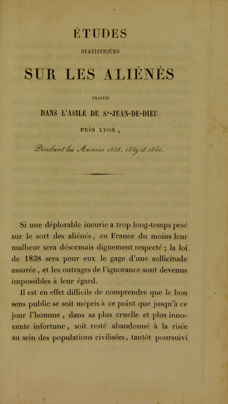 STATISTIQUES SUR LES ALIÉNÉS TRAITÉS DANS L’ASILE DE ST-JEAN-DE-DIEU PRÈS LYON , &e?u/ai?é /ej t/fannced /<$3S, /S3q cé sSdo, Si une déplorable incurie a trop long-temps pesé sur le sort des aliénés, en France du moins leur malheur sera désormais dignement respecté ; la loi de 1838 sera pour eux le gage d’une sollicitude assurée , et les outrages de l’ignorance sont devenus impossibles à leur égard. Il est en effet difficile de comprendre que le bon sens public se soit mépris à ce point que jusqu’à ce jour l’homme , dans sa plus cruelle et plus inno- cente infortune, soit resté abandonné à la risée au sein des populations civilisées, tantôt poursuivi