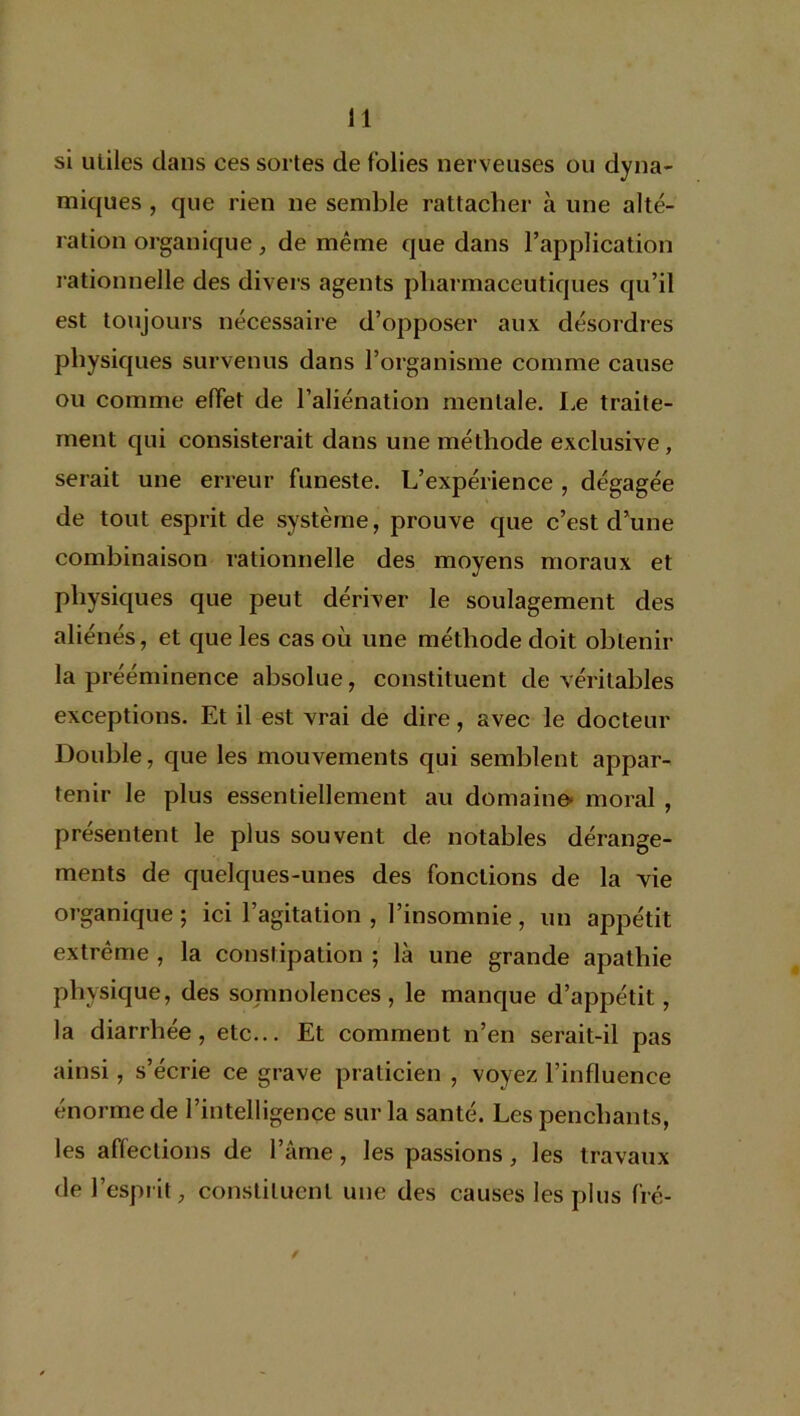 si utiles dans ces sortes de folies nerveuses ou dyna- miques , que rien ne semble rattacher à une alté- ration organique, de même que dans l’application rationnelle des divers agents pharmaceutiques qu’il est toujours nécessaire d’opposer aux désordres physiques survenus dans l’organisme comme cause ou comme effet de l’aliénation mentale. Le traite- ment qui consisterait dans une méthode exclusive, serait une erreur funeste. L’expérience, dégagée de tout esprit de système, prouve que c’est d’une combinaison rationnelle des moyens moraux et physiques que peut dériver le soulagement des aliénés, et que les cas où une méthode doit obtenir la prééminence absolue, constituent de véritables exceptions. Et il est vrai de dire, avec le docteur Double, que les mouvements qui semblent appar- tenir le plus essentiellement au domaine- moral , présentent le plus souvent de notables dérange- ments de quelques-unes des fonctions de la vie organique ; ici l’agitation , l’insomnie, un appétit extrême , la constipation ; là une grande apathie physique, des somnolences, le manque d’appétit, la diarrhée, etc... Et comment n’en serait-il pas ainsi, s’écrie ce grave praticien , voyez l’influence énorme de l’intelligence sur la santé. Les penchants, les affections de l’âme, les passions, les travaux de l’esprit, constituent une des causes les plus fié-