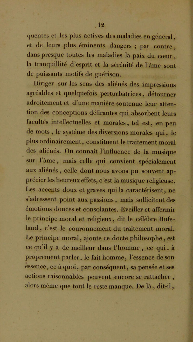 quentes el les plus actives des maladies en général, et de leurs plus éminents dangers ; par contre , dans presque toutes les maladies la paix du cœur, la tranquillité d’esprit et la sérénité de lame sont de puissants motifs de guérison. Diriger sur les sens des aliénés des impressions agréables et quelquefois perturbatrices, détourner adroitement et d’une manière soutenue leur atten- tion des conceptions délirantes qui absorbent leurs facultés intellectuelles et morales, tel est, en peu de mots , le système des diversions morales qui, le plus ordinairement, constituent le traitement moral des aliénés. On connaît l’influence de la musique sur l’âme, mais celle qui convient spécialement aux aliénés , celle dont nous avons pu souvent ap- précier les heureux effets, c ’est la musique religieuse. Les accents doux et graves qui la caractérisent, ne s’adressent point aux passions , mais sollicitent des émotions douces et consolantes. Eveiller et affermir le principe moral et religieux, dit le célèbre Hufe- land, c’est le couronnement du traitement moral. Le principe moral, ajoute ce docte philosophe , est ce qu’il y a de meilleur dans l’homme , ce qui, à proprement parler, le fait homme, l’essence de son essence, ce à quoi, par conséquent, sa pensée et ses actions raisonnables peuvent encore se rattacher , alors meme que tout le reste manque. De là , dit-il,