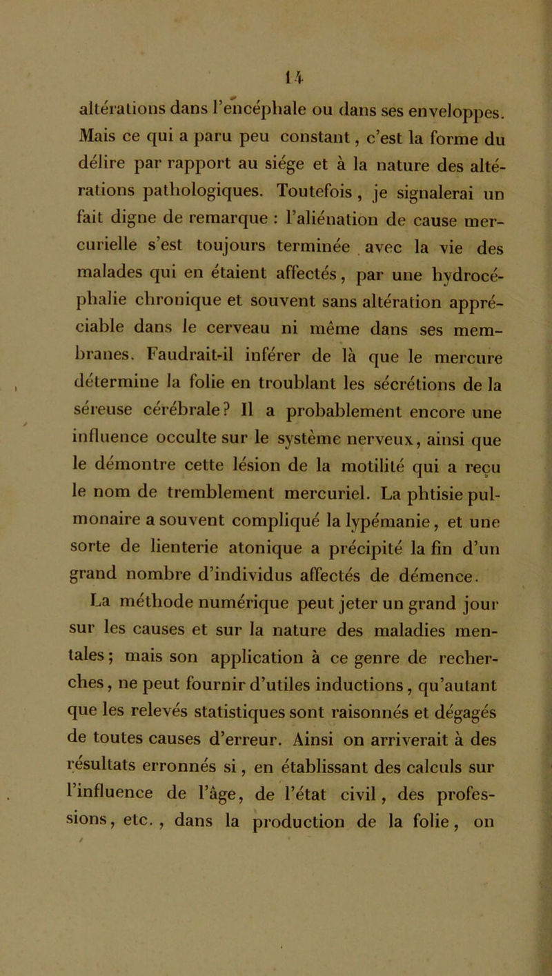 altérations dans l’encéphale ou dans ses enveloppes. Mais ce qui a paru peu constant, c’est la forme du délire par rapport au siège et à la nature des alté- rations pathologiques. Toutefois, je signalerai un fait digne de remarque : l’aliénation de cause mer- curielle s’est toujours terminée avec la vie des malades qui en étaient affectés, par une hvdrocé- phalie chronique et souvent sans altération appré- ciable dans le cerveau ni même dans ses mem- branes. Faudrait-il inférer de là que le mercure détermine la folie en troublant les sécrétions de la séreuse cérébrale Pila probablement encore une influence occulte sur le système nerveux, ainsi que le démontré cette lésion de la motilité qui a reçu le nom de tremblement mercuriel. La phtisie pul- monaire a souvent compliqué la lypémanie, et une sorte de lienterie atonique a précipité la fin d’un grand nombre d’individus affectés de démence. La méthode numérique peut jeter un grand jour sur les causes et sur la nature des maladies men- tales ; mais son application à ce genre de recher- ches, ne peut fournir d’utiles inductions, qu’aulant que les relevés statistiques sont raisonnés et dégagés de toutes causes d’erreur. Ainsi on arriverait à des résultats erronnés si, en établissant des calculs sur l’influence de l’âge, de l’état civil, des profes- sions, etc., dans la production de la folie, on