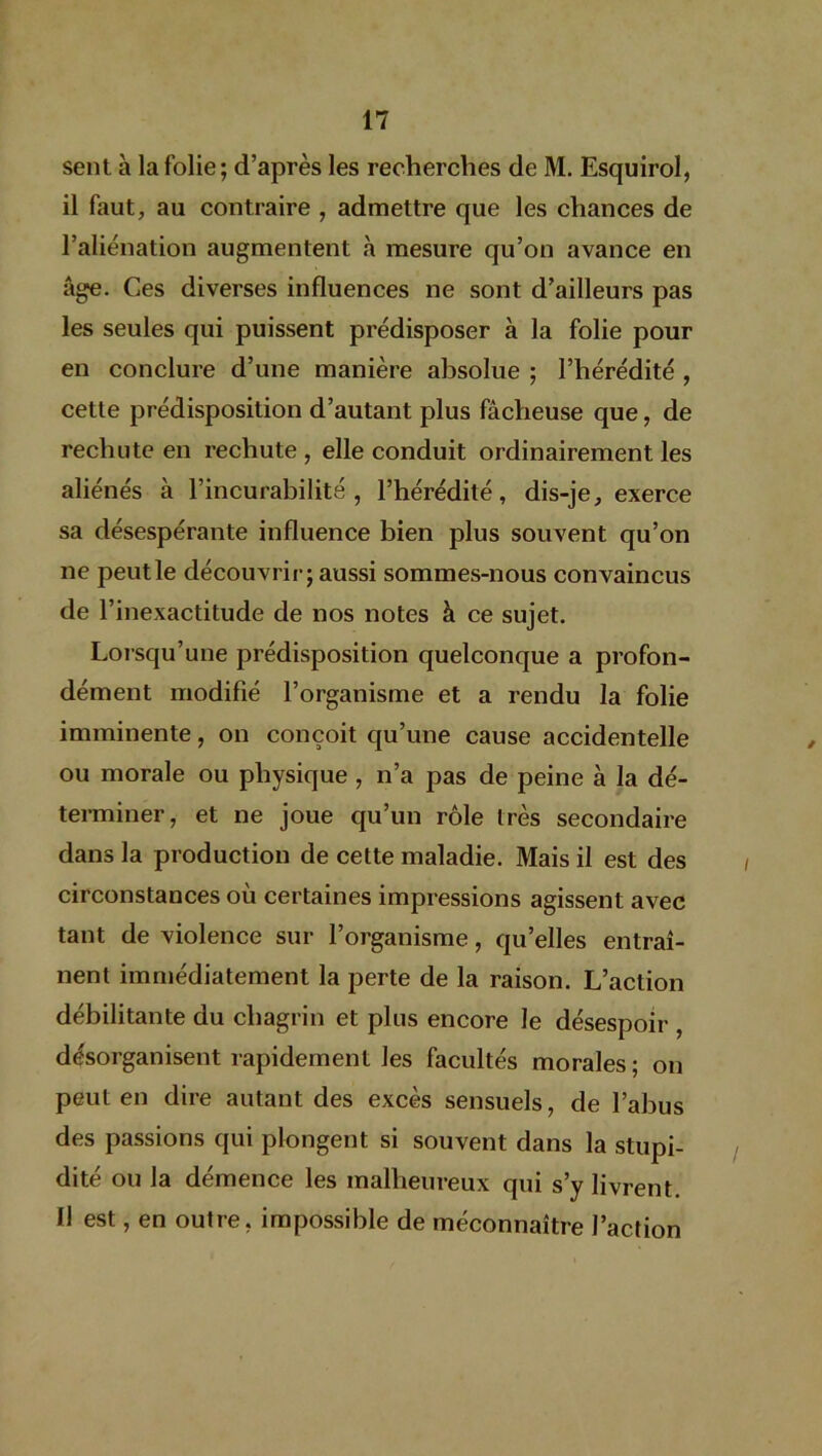 sent à la folie; d’après les recherches de M. Esquirol, il faut, au contraire , admettre que les chances de l’aliénation augmentent à mesure qu’on avance en âge. Ces diverses influences ne sont d’ailleurs pas les seules qui puissent prédisposer à la folie pour en conclure d’une manière absolue ; l’hérédité , cette prédisposition d’autant plus fâcheuse que, de rechute en rechute , elle conduit ordinairement les aliénés à l’incurabilité, l’hérédité, dis-je, exerce sa désespérante influence bien plus souvent qu’on ne peutle découvrir; aussi sommes-nous convaincus de l’inexactitude de nos notes à ce sujet. Lorsqu’une prédisposition quelconque a profon- dément modifié l’organisme et a rendu la folie imminente, on conçoit qu’une cause accidentelle ou morale ou physique , n’a pas de peine à la dé- terminer, et ne joue qu’un rôle très secondaire dans la production de cette maladie. Mais il est des circonstances où certaines impressions agissent avec tant de violence sur l’organisme, quelles entraî- nent immédiatement la perte de la raison. L’action débilitante du chagrin et plus encore le désespoir , désorganisent rapidement les facultés morales ; on peut en dire autant des excès sensuels, de l’abus des passions qui plongent si souvent dans la stupi- dité ou la démence les malheureux qui s’y livrent. Il est, en outre, impossible de méconnaître l’action