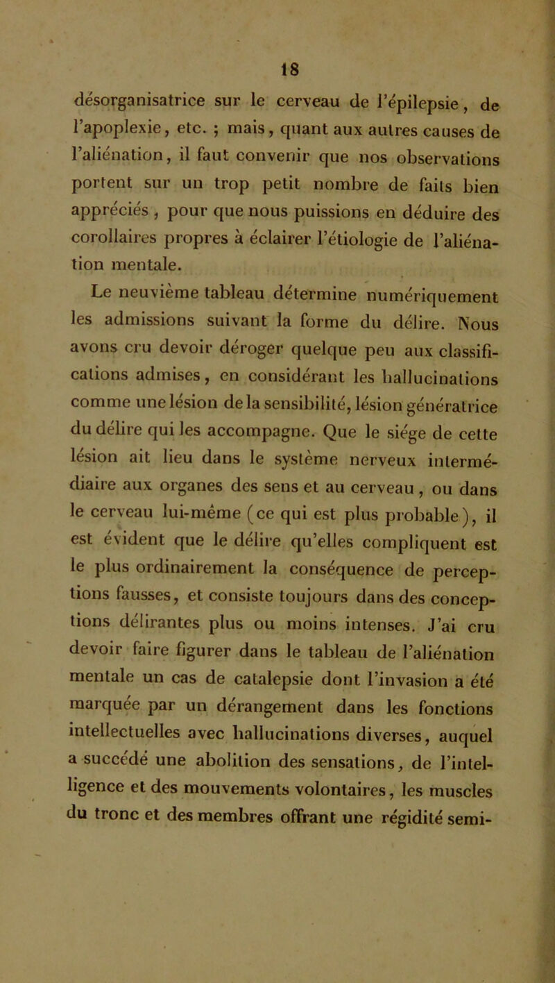 désorganisatrice sur le cerveau de l’épilepsie, de l’apoplexie, etc. ; mais, quant aux autres causes de l’aliénation, il faut convenir que nos observations portent sur un trop petit nombre de faits bien appréciés , pour que nous puissions en déduire des corollaires propres à éclairer letiologie de l’aliéna- tion mentale. Le neuvième tableau détermine numériquement les admissions suivant la forme du délire. Nous avons cru devoir déroger quelque peu aux classifi- cations admises, en considérant les hallucinations comme une lésion delà sensibilité, lésion génératrice du délire qui les accompagne. Que le siège de cette lésion ait lieu dans le système nerveux intermé- diaire aux organes des sens et au cerveau , ou dans le cerveau lui-même (ce qui est plus probable), il est évident que le délire quelles compliquent est le plus ordinairement la conséquence de percep- tions fausses, et consiste toujours dans des concep- tions délirantes plus ou moins intenses. J’ai cru devoir faire figurer dans le tableau de l’aliénation mentale un cas de catalepsie dont l’invasion a été marquée par un dérangement dans les fonctions intellectuelles avec hallucinations diverses, auquel a succédé une abolition des sensations, de l’intel- ligence et des mouvements volontaires, les muscles du tronc et des membres offrant une régidité semi-