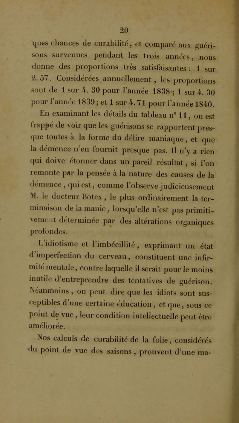 ques chances de curabilité, et comparé aux guéri- sons survenues pendant les trois années, nous donne des proportions très satisfaisantes : 1 sur 2.57. Considérées annuellement, les proportions sont de 1 sur 4. 30 pour l’année 1838 ; 1 sur 4. 30 pour l’année 1839; et 1 sur 4. 71 pour l’année 1840. En examinant les détails du tableau n° 11, on est frappé de voir que les guérisons se rapportent pres- que toutes a la forme du délire maniaque, et que la démence n’en fournit presque pas. Il n’y a rien qui doive étonner dans un pareil résultat, si l’on remonte par la pensée à la nature des causes de la démence, qui est, comme l’observe judicieusement M. le docteur Botex, le plus ordinairement la ter- minaison de la manie, lorsqu’elle n’est pas primiti- vemt jt déterminée par des altérations organiques profondes. E idiotisme et l’imbécillité, exprimant un état d’imperfection du cerveau, constituent une infir- mité mentale, contre laquelle il serait pour le moins inutile d entreprendre des tentatives de guérison. Néanmoins , on peut dire que les idiots sont sus- ceptibles d’une certaine éducation , et que, sous ce point de vue, leur condition intellectuelle peut être améliorée. Nos calculs de curabilité de la folie, considérés du point de vue des saisons, prouvent d’une ma-