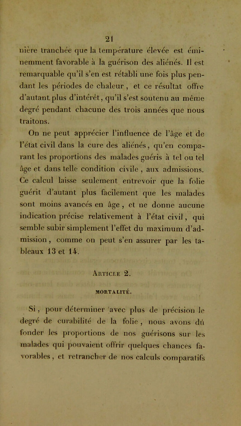 nière tranchée que la température élevée est émi- nemment favorable à la guérison des aliénés. Il est remarquable qu’il s’en est rétabli une fois plus pen- dant les périodes de chaleur , et ce résultat offre d’autant plus d’intérêt, qu’il s’est soutenu au même degré pendant chacune des trois années que nous traitons. On ne peut apprécier l’influence de l’âge et de l’état civil dans la cure des aliénés, qu’en compa- rant les proportions des malades guéris à tel ou tel âge et dans telle condition civile , aux admissions. Ce calcul laisse seulement entrevoir que la folie guérit d’autant plus facilement que les malades sont moins avancés en âge , et ne donne aucune indication précise relativement à l’état civil, qui semble subir simplement l’effet du maximum d’ad- mission , comme on peut s’en assurer par les ta- bleaux 13 et 14. Article 2. MORTALITÉ. Si, pour déterminer avec plus de précision le degré de curabilité de la folie , nous avons dti fonder les proportions de nos guérisons sur les malades qui pouvaient offrir quelques chances fa- vorables , et retrancher de nos calculs comparatifs