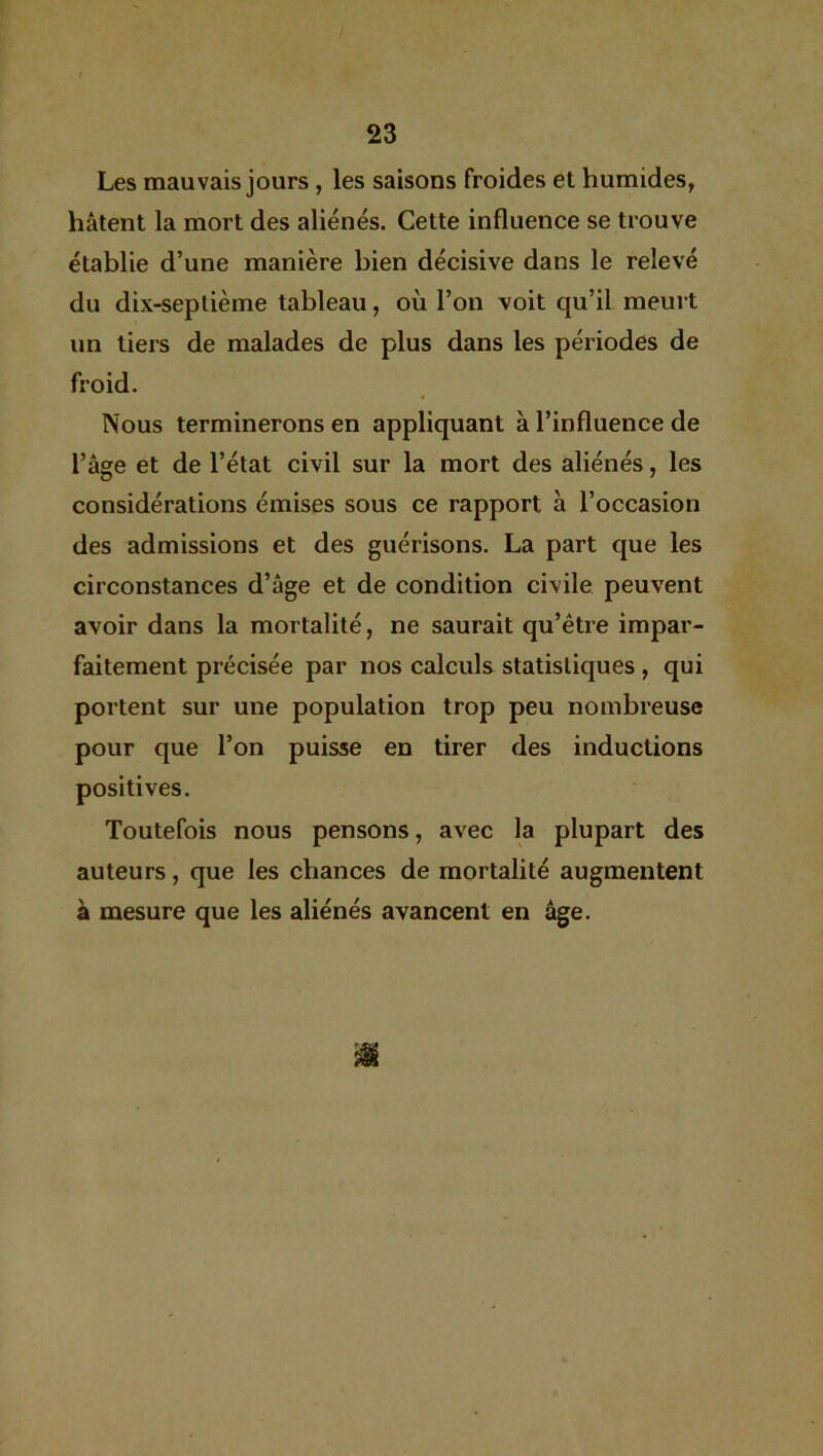 Les mauvais jours , les saisons froides et humides, hâtent la mort des aliénés. Cette influence se trouve établie d’une manière bien décisive dans le relevé du dix-seplième tableau, où l’on voit qu’il meurt un tiers de malades de plus dans les périodes de froid. Nous terminerons en appliquant à l’influence de l’âge et de l’état civil sur la mort des aliénés, les considérations émises sous ce rapport à l’occasion des admissions et des guérisons. La part que les circonstances d’âge et de condition civile peuvent avoir dans la mortalité, ne saurait qu’être impar- faitement précisée par nos calculs statistiques , qui portent sur une population trop peu nombreuse pour que l’on puisse en tirer des inductions positives. Toutefois nous pensons, avec la plupart des auteurs, que les chances de mortalité augmentent à mesure que les aliénés avancent en âge. m