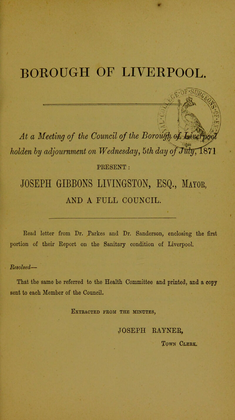 BOROUGH OF LIVERPOOL. JOSEPH GIBBONS LIVINGSTON, ESQ., Mayob, AND A FULL COUNCIL. Read letter from Dr. Parkes and Dr. Sanderson, enclosing the first portion of their Report on the Sanitary condition of Liverpool. Resolved— That the same be referred to the Health Committee and printed, and a copy sent to each Member of the Council. Extracted from the minutes, JOSEPH RAYNEB, Town Clerk,