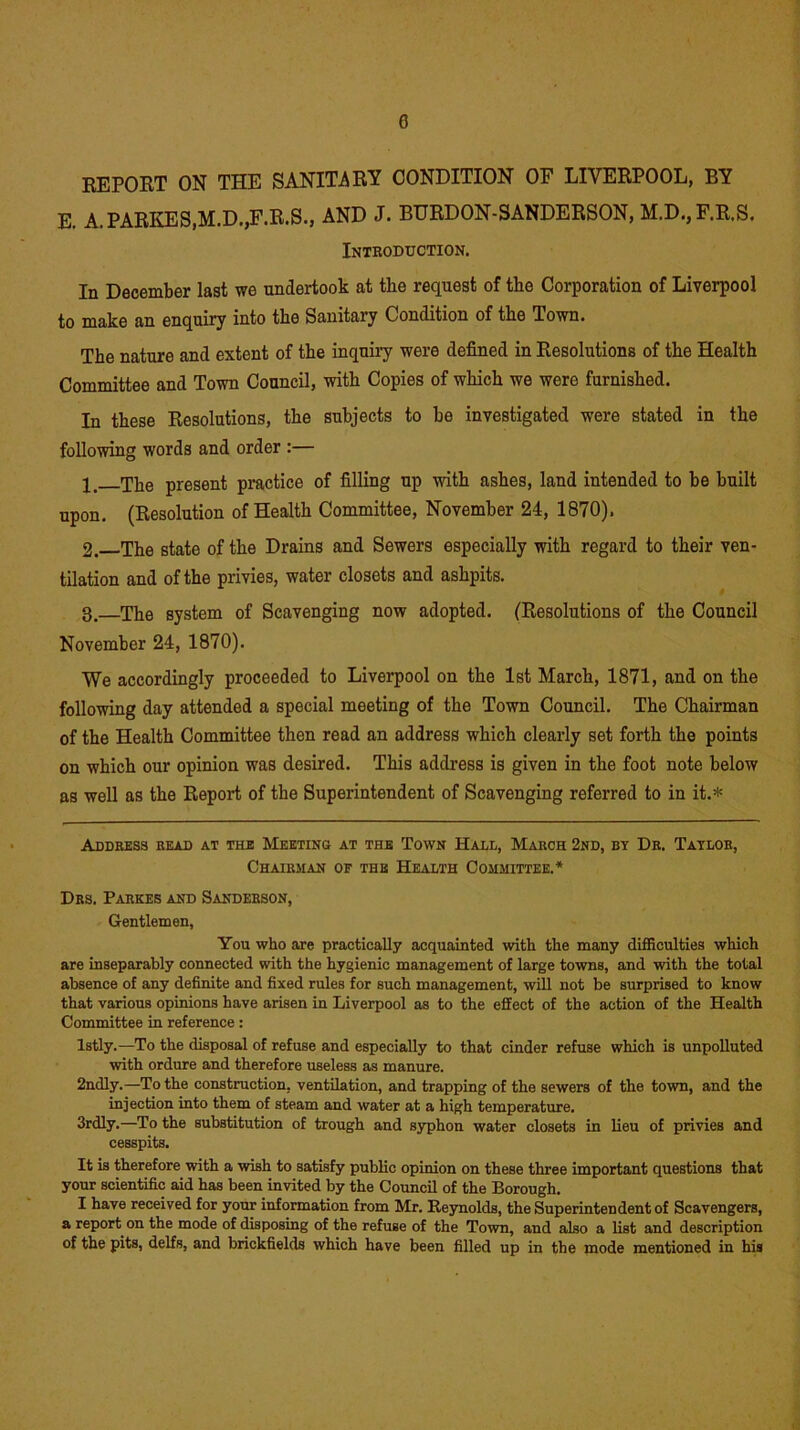 REPORT ON THE SANITARY CONDITION OF LIVERPOOL, BY E. A.PARKES,M.D.,F.R.S., AND J. BURDON-SANDERSON, M.D.,F.R,S. Introduction. In December last we undertook at the request of the Corporation of Liverpool to make an enquiry into the Sanitary Condition of the Town. The nature and extent of the inquiry were defined in Resolutions of the Health Committee and Town Council, with Copies of which we were furnished. In these Resolutions, the subjects to be investigated were stated in the following words and order :— The present practice of filling up with ashes, land intended to be built upon. (Resolution of Health Committee, November 24, 1870). 2. The state of the Drains and Sewers especially with regard to their ven- tilation and of the privies, water closets and ashpits. 3. —The system of Scavenging now adopted. (Resolutions of the Council November 24, 1870). We accordingly proceeded to Liverpool on the 1st March, 1871, and on the following day attended a special meeting of the Town Council. The Chairman of the Health Committee then read an address which clearly set forth the points on which our opinion was desired. This address is given in the foot note below as well as the Report of the Superintendent of Scavenging referred to in it.* Address read at the Meeting at the Town Hall, March 2nd, by Dr. Taylor, Chairman of the Health Committee.* Drs. Parses and Sanderson, Gentlemen, You who are practically acquainted with the many difficulties which are inseparably connected with the hygienic management of large towns, and with the total absence of any definite and fixed rules for such management, will not be surprised to know that various opinions have arisen in Liverpool as to the effect of the action of the Health Committee in reference: lstly.—To the disposal of refuse and especially to that cinder refuse which is unpolluted with ordure and therefore useless as manure. 2ndly.—To the construction, ventilation, and trapping of the sewers of the town, and the injection into them of steam and water at a high temperature. 3rdly.—To the substitution of trough and syphon water closets in lieu of privies and cesspits. It is therefore with a wish to satisfy public opinion on theBe three important questions that your scientific aid has been invited by the Council of the Borough. I have received for your information from Mr. Reynolds, the Superintendent of Scavengers, a report on the mode of disposing of the refuse of the Town, and also a list and description of the pits, delfs, and brickfields which have been filled up in the mode mentioned in his