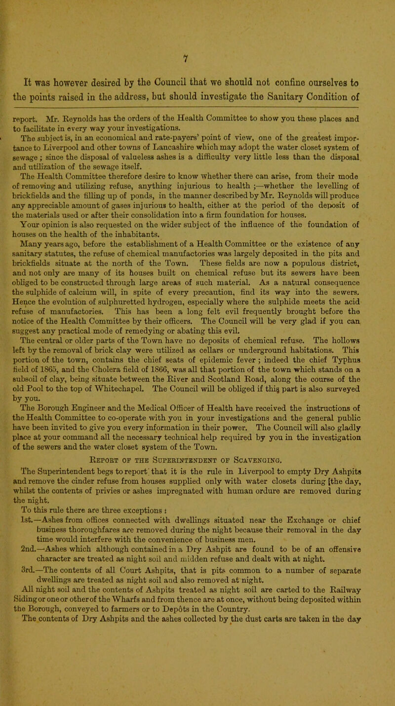 It was however desired by the Council that we should not confine ourselves to the points raised in the address, but should investigate the Sanitary Condition of report. Mr. Reynolds has the orders of the Health Committee to show you these places and to facilitate in every way your investigations. The subject is, in an economical and rate-payers’point of view, one of the greatest impor- tance to Liverpool and other towns of Lancashire which may adopt the water closet system of sewage; since the disposal of valueless ashes is a difficulty very little less than the disposal and utilization of the sewage itself. The Health Committee therefore desire to know whether there can arise, from their mode of removing and utilizing refuse, anything injurious to health ;—whether the levelling of brickfields and the filling up of ponds, in the manner described by Mr. Reynolds will produce any appreciable amount of gases injurious to health, either at the period of the deposit of the materials used or after their consolidation into a firm foundation for houses. Your opinion is also requested on the wider subject of the influence of the foundation of houses on the health of the inhabitants. Many years ago, before the establishment of a Health Committee or the existence of any sanitary statutes, the refuse of chemical manufactories was largely deposited in the pits and brickfields situate at the north of the Town. These fields are now a populous district, and not only are many of its houses built on chemical refuse but its sewers have been obliged to be constructed through large areas of such material. As a natural consequence the sulphide of calcium will, in spite of every precaution, find its way into the sewers. Hence the evolution of sulphuretted hydrogen, especially where the sulphide meets the acid refuse of manufactories. This has been a long felt evil frequently brought before the notice of the Health Committee by their officers. The Council will be very glad if you can suggest any practical mode of remedying or abating this evil. The central or older parts of the Town have no deposits of chemical refuse. The hollows left by the removal of brick clay were utilized as cellars or underground habitations. This portion of the town, contains the chief seats of epidemic fever ; indeed the chief Typhus field of 1865, and the Cholera field of 1866, was all that portion of the town which stands on a subsoil of clay, being situate between the River and Scotland Road, along the course of the old Pool to the top of Whitechapel. The Council will be obliged if thi§ part is also surveyed by you. The Borough Engineer and the Medical Officer of Health have received the instructions of the Health Committee to co-operate with you in your investigations and the general public have been invited to give you every information in their power. The Council will also gladly place at your command all the necessary technical help required by you in the investigation of the sewers and the water closet system of the Town. Repoet op the Superintendent op Scavenging. The Superintendent begs to report that it is the rule in Liverpool to empty Dry Ashpits and remove the cinder refuse from houses supplied only with water closets during [the day, whilst the contents of privies or ashes impregnated with human ordure are removed during the night. To this rule there are three exceptions i 1st.—Ashes from offices connected with dwellings situated near the Exchange or chief business thoroughfares are removed during the night because their removal in the day time would interfere with the convenience of business men. 2nd.—Ashes which although contained in a Dry Ashpit are found to be of an offensive character are treated as night soil and midden refuse and dealt with at night. 3rd.—The contents of all Court Ashpits, that is pits common to a number of separate dwellings are treated as night soil and also removed at night. All night soil and the contents of Ashpits treated as night soil are carted to the Railway Siding or oneor otherof the Wharfs and from thence are at onoe, without being deposited within the Borough, conveyed to farmers or to Dep6ts in the Country. The contents of Dry Ashpits and the ashes collected by the dust carts are taken in the day