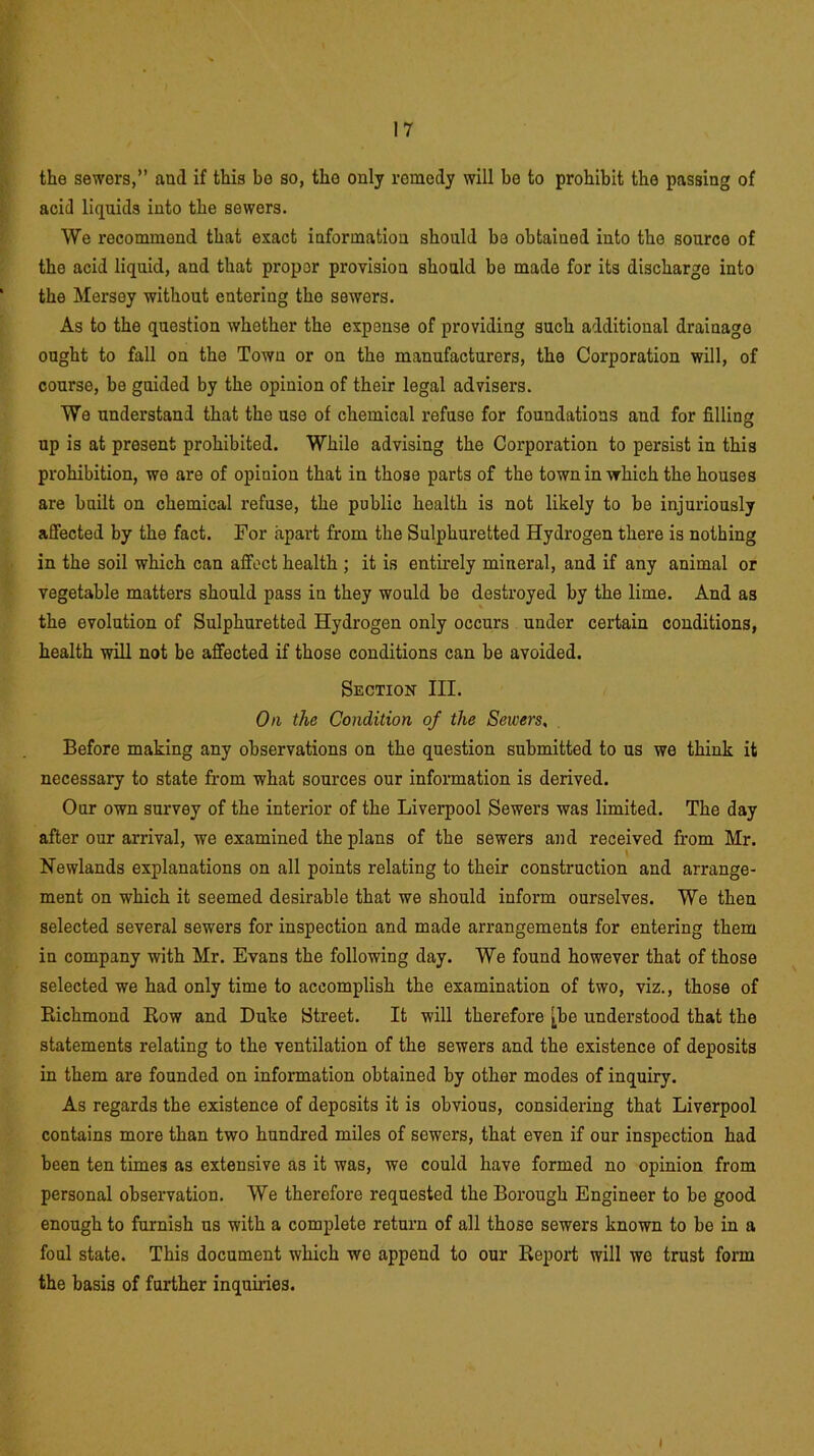 the sewers,” and if this be so, the only remedy will be to prohibit the passing of acid liquids into the sewers. We recommend that exact information should be obtained into the source of the acid liquid, and that propor provision should be made for its discharge into the Mersey without entering the sewers. As to the question whether the expense of providing such additional drainage ought to fall on the Town or on the manufacturers, the Corporation will, of course, be guided by the opinion of their legal advisers. We understand that the use of chemical refuse for foundations and for filling up is at present prohibited. While advising the Corporation to persist in this prohibition, we are of opinion that in those parts of the town in which the houses are built on chemical refuse, the public health is not likely to be injuriously affected by the fact. For apart from the Sulphuretted Hydrogen there is nothing in the soil which can affect health ; it is entirely mineral, and if any animal or vegetable matters should pass in they would be destroyed by the lime. And as the evolution of Sulphuretted Hydrogen only occurs under certain conditions, health will not be affected if those conditions can be avoided. Section III. On the Condition of the Sewers, Before making any observations on the question submitted to us we think it necessary to state from what sources our information is derived. Our own survey of the interior of the Liverpool Sewers was limited. The day after our arrival, we examined the plans of the sewers and received from Mr. Newlands explanations on all points relating to their construction and arrange- ment on which it seemed desirable that we should inform ourselves. We then selected several sewers for inspection and made arrangements for entering them in company with Mr. Evans the following day. We found however that of those selected we had only time to accomplish the examination of two, viz., those of Richmond Row and Duke Street. It will therefore [he understood that the statements relating to the ventilation of the sewers and the existence of deposits in them are founded on information obtained by other modes of inquiry. As regards the existence of deposits it is obvious, considering that Liverpool contains more than two hundred miles of sewers, that even if our inspection had been ten times as extensive as it was, we could have formed no opinion from personal observation. We therefore requested the Borough Engineer to be good enough to furnish us with a complete return of all those sewers known to be in a foul state. This document which we append to our Report will we trust form the basis of further inquiries. i