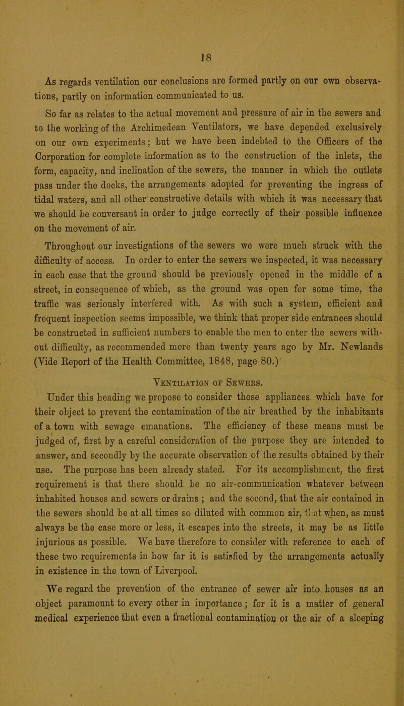As regards ventilation our conclusions are formed partly on our own observa- tions, partly on information communicated to us. So far as relates to the actual movement and pressure of air in the sewers and to the working of the Archimedean Ventilators, we have depended exclusively on our own experiments; hut we have been indebted to the Officers of the Corporation for complete information as to the construction of the inlets, the form, capacity, and inclination of the sewers, the manner in which the outlets pass under the docks, the arrangements adopted for preventing the ingress of tidal waters, and all other constructive details with which it was necessary that we should be conversant in order to judge correctly of their possible influence on the movement of air. Throughout our investigations of the sewers we were much struck with the difficulty of access. In order to enter the sewers we inspected, it was necessary in each case that the ground should be previously opened in the middle of a street, in consequence of which, as the ground was open for some time, the traffic was seriously interfered with. As with such a system, efficient and frequent inspection seems impossible, we think that proper side entrances should be constructed in sufficient numbers to enable the men to enter the sewers with- out difficulty, as recommended more than twenty years ago by Mr. Newlands (Vide Report of the Health Committee, 1848, page 80.) Ventilation of Seweks. Under this heading we propose to consider those appliances which have for their object to prevent the contamination of the air breathed by the inhabitants of a town with sewage emanations. The efficiency of these means must be judged of, first by a careful consideration of the purpose they are intended to answer, and secondly by the accurate observation of the results obtained by their use. The purpose has been already stated. For its accomplishment, the first requirement is that there should be no air-communication whatever between inhabited houses and sewers or drains ; and the second, that the air contained in the sewers should be at all times so diluted with common air, that when, as must always be the case more or less, it escapes into the streets, it may be as little injurious as possible. We have therefore to consider with reference to each of these two requirements in how far it is satisfied by the arrangements actually in existence in the town of Liverpool. We regard the prevention of the entrance of sewer air into houses as an object paramount to every other in importance; for it is a matter of general medical experience that even a fractional contamination ot the air of a sloeping