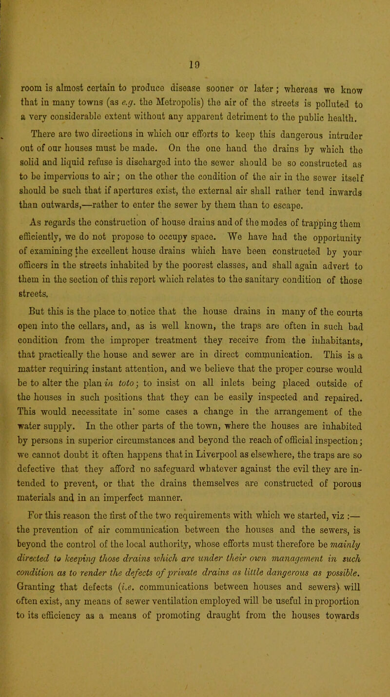 room is almost certain to produce disease sooner or later; whereas we know that in many towns (as e.rj. the Metropolis) the air of the streets is polluted to a very considerable extent without any apparent detriment to the public health. There are two directions in which our efforts to keep this dangerous intruder out of our houses must be made. On the one hand the drains by which the solid and liquid refuse is discharged into tho sewer should be so constructed as to he impervious to air; on the other the condition of the air in the sewer itself should be such that if apertures exist, the external air shall rather tend inwards than outwards,—rather to enter tho sewer by them than to escape. As regards the construction of house draius and of the modes of trapping them efficiently, we do not propose to occupy space. We have had the opportunity of examining the excellent house drains which have been constructed by your officers in the streets inhabited by the poorest classes, and shall again advert to them in the section of this report which relates to the sanitary condition of those streets. But this is the place to notice that the house drains in many of the courts open into the cellars, and, as is well known, the traps are often in such bad condition from the improper treatment they receive from the inhabitants, that practically the house and sewer are in direct communication. This is a matter requiring instant attention, and we believe that the proper course would be to alter the plan in tuto; to insist on all inlets being placed outside of the houses in such positions that they can be easily inspected and repaired. This would necessitate in' some cases a change in the arrangement of the water supply. In the other parts of the town, where the houses are inhabited by persons in superior circumstances and beyond the reach of official inspection; we cannot doubt it often happens that in Liverpool as elsewhere, the traps are so defective that they afford no safeguard whatever against the evil they are in- tended to prevent, or that the drains themselves are constructed of porous materials and in an imperfect manner. For this reason the tirst of the two requirements with which we started, viz :— the prevention of air communication between the houses and the sewers, is beyond the control of the local authority, whose efforts must therefore be mainly directed to keeping those drains which are under their own management in such condition as to render the defects of private drains as little dangerous as possible. Granting that defects (i.e. communications between houses and sewers) will often exist, any means of sewer ventilation employed will be useful in proportion to its efficiency as a means of promoting draught from the houses towards