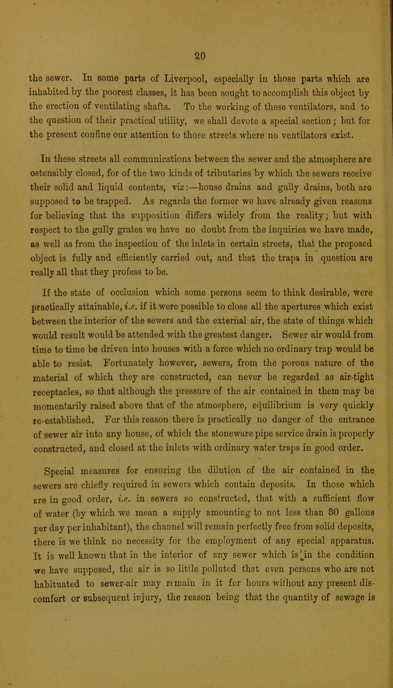 the sewer. In some parts of Liverpool, especially in those parts which are inhabited by the poorest classes, it has been sought to accomplish this object by the erection of ventilating shafts. To the working of these ventilators, and to the question of their practical utility, we shall devote a special section; but for the present confine our attention to those streets where no ventilators exist. In these streets all communications between the sewer and the atmosphere are ostensibly closed, for of the two kinds of tributaries by which the sewers receive their solid and liquid contents, viz:—house drains and gully drains, both are supposed to be trapped. As regards the former we have already given reasons for believing that the supposition differs widely from the reality; but with respect to the gully grates we have no doubt from the inquiries we have made, as well as from the inspection of the inlets in certain streets, that the proposed object is fully and efficiently carried out, and that the traps in question are really all that they profess to be. If the state of occlusion which some persons seem to think desirable, were practically attainable, i.e. if it were possible to close all the apertures which exist between the interior of the sewers and the external air, the state of things which would result would be attended with the greatest danger. Sewer air would from time to time be driven into houses with a force which no ordinary trap would be able to resist. Fortunately however, sewers, from the porous nature of the material of which they are constructed, can never be regarded as air-tight receptacles, so that although the pressure of the air contained in them may be momentarily raised above that of the atmosphere, equilibrium is very quickly re-established. For this reason there is practically no danger of the entrance of sewer air into any house, of which the stoneware pipe service drain is properly constructed, and closed at the inlets with ordinary water traps in good order. Special measures for ensuring the dilution of the air contained in the sewers are chiefly required in sewers which contain deposits. In those which are in good order, i.e. in sewers so constructed, that with a sufficient flow of water (by which we mean a supply amounting to not less than 30 gallons per day per inhabitant), the channel will remain perfectly free from solid deposits, there is we think no necessity for the employment of any special apparatus. It is well known that in the interior of any sewer which is 4n the condition we have supposed, the air is so little polluted that even persons who are not habituated to sewer-air may remain in it for hours without any present dis- comfort or subsequent injury, the reason being that the quantity of sewage is